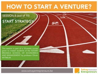 www.solvayentrepreneurs.be
HOW TO START A VENTURE?
SESSION 8 (out of 10)
START STRATEGY
This session is part of a 10-weeks course
given to master students of the SOLVAY
BRUSSELS SCHOOL OF ECONOMICS
AND MANAGEMENT by professor Olivier
WITMEUR.
 