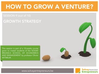 www.solvayentrepreneurs.be
HOW TO GROW A VENTURE?
SESSION 9 (out of 10)
GROWTH STRATEGY
This session is part of a 10-weeks course
given to master students of the SOLVAY
BRUSSELS SCHOOL OF ECONOMICS
AND MANAGEMENT by professor Olivier
WITMEUR.
 