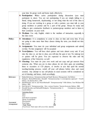 your time for group work and home study effectively.
Participation: Make active participation during discussions (you must
participate in class). You are not participating if you are simply talking to a
friend, doing homework, daydreaming, or not doing what the rest of the class is
doing. If you are working in a group or with a partner, you must talk to your
group members or partner and be a part of the group. Always be ready and
willing to give constructive feedback to partners/group members and to listen to
their comments on your work
Medium: Use only English, which is the medium of instruction, especially in
the class room
Policy: Attendance: It is compulsory to come to class on time and every time. If you
are going to miss more than three classes during the term, you should not take
this course
Assignments: You must do your individual and group assignments and submit
on time. No late assignment will be accepted
Tests/Quizzes: You will have short quizzes and tests almost every unit. If you
miss the class or, are late to class, you will miss the quiz or test. No makeup test
or quizzes will be given. You are expected to observe the rules and the
regulations of the University as well
Cheating: You must do your own work and not copy and get answers from
someone else. When you are in class: please do not chew gum, eat something,
listen to recorders or CD players, or involve in acts that spoil the normal
teaching-learning process; switch off your cell phones before class and exam
sessions. Any attempt to use cell phones in exam sessions will be considered an
act of cheating and hence, dealt accordingly.
Reference:  HailayGebretinsae, Entrepreneurship and Small Business Management, 2nd Edition.
 Hodgetts, RichardM.Kurakto, DonaldF. “Entrepreneurship: A contemporary approach “. Fourth
Edition, the Dryden Press, 1998.
 HirshRobertD. and D. and PetersMichaelP. “Entrepreneurship” Fifth Edition, Tata McGraw Hill
Edition, 2002.
 Holt David H. “Entrepreneurship – New venture Creation “Eastern Economy Edition, 2000.
 DonaldF.Kutatko and RichardM.Hodgetts, “Entrepreneurship: A Cotemporary Approach”
Fourth Edition.
Assessment
Arrangement
Activities Points
Quiz 10
Test 10
Individual assignment 10
Group Assignments 10
Presentation 10
Final Exam 50
Total Points 100
Final Exam: Final exam will cover ALL material.
 