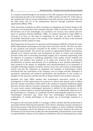 Entrepreneurship – Creativity and Innovative Business Models
88
In a research carried through in one hundred of the 500 companies who demonstrated the
most important growths in the United States, in 1989, it points out that 71% of the ideas of
the entrepreneurs refer to current modifications from their previous work environment. On
the other hand, only 4% of the entrepreneurs discover, through systematic research,
opportunities (Bhide, 1994).
Then, innovation constitutes an effort to produce an intentional and focused change in the
economic or social potential of the enterprise (Drucker, 1985). It consists in the creation and
the lucrative use of new technologies, new products, new services, new systems and new
forms of operation (Pinchot &Pellman, 2000). As mention Simantob & Lippi (2003), to
innovate is to have an idea that its competitors do not have yet and to implant it
successfully. Innovation is part of the strategy of the companies: its focus is the economic
performance and the creation of value.
The Organization for Economic Co-operation and Development (OECD), in Becker & Cunha
(2006), differentiates technological innovation from innovative activity. The first one refers
to new products and processes launched in the market or existing product or process
significant improvements. The second one consists in organizational policies and practices
directed (i) to research activities and development (it refers to creative and systematic
activities which aims at increasing knowledge supply); (ii) to industrial engineering (with
the objective of acquiring or modifying equipment, tools, quality control, methods and
standards, and produce new products or to adopt new process); (iii) to production
(modifications of product and process); (iv) to marketing of new products (launching of
these products in the market, its adaptation and commercialization); (v) to acquisition of
intangible technology (register of patents, licenses, know-how and services of technological
content and also the acquisition of equipment and machines of technological content
introduced thru the innovations of the company); and (vi) design activities (definition of
procedures, operational and technical specifications and production of new product or
adoption of new processes, and the activities of design related to new product or process).
Simantob and Lippi (2003) mention that technological innovation consists in the
development or in the improvement of a process or a service that already exists. It differs
from the concept of invention, which refers to the creation of inexistent intellectual capital
that may not have still any economic consequence. According to Moreira & Queiroz (2007),
“in more recent studies, technological innovation is defined by the introduction in the
market of a product (good or service) technologically new or substantially improved or by
the introduction in a company of a productive process technologically improved or new”.
Technological innovation may result from new technological developments, new
combinations of existing technologies or the proper use of knowledge acquired in a
company.
In respect to the innovation profile of a manager, authors mention that this professional is
associated with the following characteristics: (i) he attracts, stimulates and give autonomy to
the decision process of the team; (ii) he has sense of urgency to resolve problems with high
degree of uncertainty; (iii) he has tolerance to risk, but he always measures the return on
investment; (iv) he knows how to take risk with responsibility and persistence; (v) he creates
an experimentation culture; (vi) he enhances commitment with any learning process, inside
 