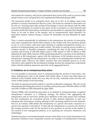 Brazilian Entrepreneurship Reality: A Trilogy of Imitation, Invention and Innovation 89
and outside the company; and (vii) he understands that as part of his work to convince other
people to bare a new and good idea to be implemented (Simantob &Lippi, 2003)
The innovation profile of an enterprise shows that up to 30% of its billing comes from
products or services launched less than five years. The result of a stimuli for innovation can
be seen as a learning aspect (the produced knowledge is stored and shared with the other
areas of the enterprise); as content (a new good, service or product); as value (financial and
economic profits thru innovation); as behaviour (incorporation of capacities that changes the
forms to act and to think of the people); and as entrepreneurial spirit (incentive for
innovation projects without raising a concern for immediate success) (Simantob & Lippi,
2003).
Thus, it cannot automatically be attributed to the entrepreneur the practice of innovation,
since many entrepreneurs launch their business in the market with some products already
in use or, a lot of times, with some ideas identical to unedited management models, as a
practice of entrepreneurship and wealth creation. The habit of copying success models is a
common practice in Brazilian companies, considering the data on the initial amount of
royalties and licenses of US$ 200 million paid in 1992, passed to US$ 3,5 billion in 2001
(Simantob & Lippi, 2003). Drucker (1985), positioning himself as a partisan of the attribute of
innovation to the entrepreneur, agrees with the importance of the imitation process of the
entrepreneur, meaning that the entrepreneur can make or do something that somebody else
has already made. However, the author considers that such imitation process is, in fact,
innovative when applied to his development strategy because the entrepreneur understands
better what the imitation represents and what can be aggregated from it.
5. Imitations as an entrepreneurship action
It is not possible to necessarily insert to entrepreneurship the practice of innovation, once
many entrepreneurs come to the market with similar ideas, or many time these ideas are
identical to the inedited model; this way, they do not only undertake action but they also
create wealth, despite of not innovating.
The habit of copying successful models is a practice in Brazilian companies. This fact can be
demonstrated just facing the amount of royalties and licenses paid: US$ 200 million in 1992
and US$ 3.5 billion in 2001 (Simantob & Lippi, 2003).
Drucker (2002), still considering innovation as an attribute to entrepreneurship, recognizes
entrepreneur’s imitation as a deliberate strategy. He believes that aggregating the
entrepreneur with an innovative profile gives attributes to the same person and constitute
the best combination for economical growth. It allies inherent disposition to start new
enterprise thru innovations, creating openings in the consuming market fore new demands.
Paiva Jr. & Cordeiro, 2002 defines the entrepreneur as a person who starts a business or a
person who operates or develops it. To him still, the entrepreneur is a person who destroys
the existing economic order for the insertion of new products or services in the market, to
the creation of new management patterns, or to exploring new resources, substances, and
technologies.
Imitation becomes a convenient heuristic resource when there is too much information to be
processed. Imitation is not a despicable resource; for example, it is fundamental to learning
 