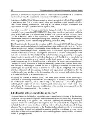 Entrepreneurship – Creativity and Innovative Business Models
90
processes, it promotes social cohesion, and it is a natural mechanism to breath in and breath
out. Besides, it may also be a rational economical option (Bonabeau, 2004).
In a research held in 100 of 500 companies that a major growth in the United States in 1989,
it was pointed that 71% of entrepreneur’s ideas were modifications of ideas identified in
their former working environment, and only 4% of theses managers discovered new
opportunities through a systematic research (Bhide, 1994).
Innovation is an effort to produce an intentional change, focused in the economical or social
potential of entrepreneurship (DRUCKER, 1985). Innovation consists in creating and profitably
using new technologies, new products, new services, new systems, and new operation forms
(Pinchot & Pellman, 2000). It does constitute a central matter for businesses expecting to
become more competitive, desiring to develop new knowledge based management strategies
about cooperation/alliance for technology products (Dorion et al., 2008).
The Organization for Economic Co-operation and Development (OECD) (Becker & Cunha,
2006) makes a difference between technological innovation and innovative activity. The first
means new products and processes inserted in the market or a significant improvement in
these same products or processes. The second refers to policies and organizational practices
focused on research actions and development (they refer to creative and systematic work
that aims to increase the knowledge stock); industrial engineering (acquiring or changing
equipment, tools, quality control, methods and patterns, with the objective of manufacturing
a new product or adopting a new process); production (changes in product and process);
marketing of new products (launching these products into the market, their adaptation and
commercialization); acquisition of intangible technology (patent office, licenses, know-how,
and services of technological content, as well as acquiring equipment and machines of
technological characteristic related to innovations started by the company); and drawing
activities (definition of proceedings, technical and operational specifications, for the
production of a new product or for the adoption of a new process, and artistic drawing
activities related to the new product or process.
According to Moreira & Queiroz (2007), the most recent studies define technological
innovation as introducing in the market a product (a good or a service) technologically new
or substantially improved, or as introducing in the company a productive process
technologically improved or new. Technological innovation may result from new
technological development, from new combinations of the existing technology, or from the
use of other knowledge acquired by the company.
6. Do Brazilian entrepreneurs imitate or innovate?
Historical factors of the Brazilian industrialization process have contributed to the dominant
perception among national companies and businessmen of treating technology as something
finished and ready to be applied. This “alienation” ended up in developing a feeling of
suspicion related to technological development that has prejudiced the companies and
excluded them from world tendency of taking part in international networks of strategic
alliances. The protectionist character of the Brazilian industrialization model in substituting
importations has de-motivated national sectors that would be beneficiated in being part of
technological competition with potential international opponents, once they had a domestic
market of great proportions.
 