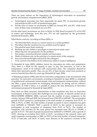 Brazilian Entrepreneurship Reality: A Trilogy of Imitation, Invention and Innovation 91
There are some indexes on the importance of technological innovation on economical
growth and business competitiveness (IBGE, 2003):
a. Technological innovation has been responsible for about 70% of economical growth,
and perhaps for 80% to 90% of productiveness gain;
b. Private taxes of return on investments in R&D are around 20% and 30%, while social
taxes of these same investments are over 50%.
On the other hand, investments are slow in Brazil. In 1994, Brazil invested 0.7% of its GNP
in science and technology; from this sum, 75% are still supported by the government
(Guedes & Bermúdez, 2006).
What blocks creativity, according to Filion (2001), is:
a. The belief that there always is a correct answer to a certain problem;
b. The fallacy that the resolution for any problem must be logical;
c. The practical sense limits creativity;
d. Breaking up rules, beliefs or paradigms is innovation in many cases;
e. Observing only one perspective for the problem;
f. Not seeing a connection between mistake and innovation;
g. Think of solutions only on the activities of a certain sector of the company;
h. Non-conventional thought criticized by the colleagues;
i. To be a person who believes to be without any talent or creative intelligence.
To Simantob & Lippi (2003), inhibitor factors for innovation are critics and punishment.
Thus, there is a block for the capacity to dare, to risk. The innovator, as well as the
entrepreneur, needs to be tolerant with unsuccessful ideas. The companies themselves
define their innovative profile. They can see 30% of their income comes from products or
services launched less than five years ago (Simantob & Lippi, 2003).
A Mintzberg & Quinn (1992) state that in innovative configuration is the environment what
precedes? An innovative environment, according to Simantob & Lippi (2003), is composed
of qualified and continuously trained people, clear and transparent communication, without
any filter, a good environment for exchanging information, for daring, and for collective
recognition. In Table 3 below, it is possible to analyze the nine dimensions of innovative
environment proposed by Simantob & Lippi (2003):
Once there are these necessary characteristics so that companies may have an innovative
environment, in Brazil it seems that challenges are even greater. A research carried out by
IBGE/CEMPRE (SEBRAE, 2006), surveyed that the number of micro companies in the
country, between 1996 and 2002, has increased from 2,956,749 to 4,605,607. The accumulated
growth of 55.8% passed to a participation in the total number of companies from 93.2%, in
1996, to 93.6%, in 2002. The total number of people occupied in micro companies has gone
from 6,878,964 to 9,967,201. With a growth of 44.9% in this period, it increased its
participation in total occupation in companies from 31.8% to 36.2%. The number of
companies with activities for the same period has increased from 181,115 to 274,009, a
growth of 51.3%. The total of people increased from 4,054,635 to 5,789,875, with a growth of
42.8%, showing an evolution from 18.8% to 21.0%. According to this research, micro and
small companies corresponded, in 2002, for 99.2% of the total number of formal companies,
57.2% of total jobs, and 26.0% of salary mass. Because of the expressive increase of the
 