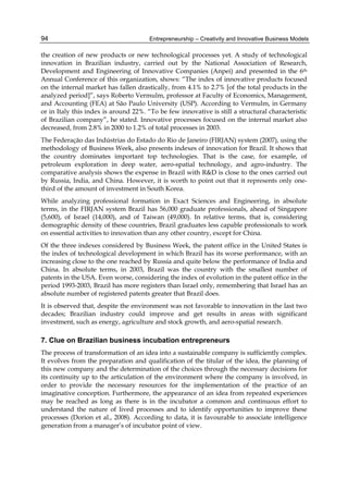 Entrepreneurship – Creativity and Innovative Business Models
94
the creation of new products or new technological processes yet. A study of technological
innovation in Brazilian industry, carried out by the National Association of Research,
Development and Engineering of Innovative Companies (Anpei) and presented in the 6th
Annual Conference of this organization, shows: “The index of innovative products focused
on the internal market has fallen drastically, from 4.1% to 2.7% [of the total products in the
analyzed period]”, says Roberto Vermulm, professor at Faculty of Economics, Management,
and Accounting (FEA) at São Paulo University (USP). According to Vermulm, in Germany
or in Italy this index is around 22%. “To be few innovative is still a structural characteristic
of Brazilian company”, he stated. Innovative processes focused on the internal market also
decreased, from 2.8% in 2000 to 1.2% of total processes in 2003.
The Federação das Indústrias do Estado do Rio de Janeiro (FIRJAN) system (2007), using the
methodology of Business Week, also presents indexes of innovation for Brazil. It shows that
the country dominates important top technologies. That is the case, for example, of
petroleum exploration in deep water, aero-spatial technology, and agro-industry. The
comparative analysis shows the expense in Brazil with R&D is close to the ones carried out
by Russia, India, and China. However, it is worth to point out that it represents only one-
third of the amount of investment in South Korea.
While analyzing professional formation in Exact Sciences and Engineering, in absolute
terms, in the FIRJAN system Brazil has 56,000 graduate professionals, ahead of Singapore
(5,600), of Israel (14,000), and of Taiwan (49,000). In relative terms, that is, considering
demographic density of these countries, Brazil graduates less capable professionals to work
on essential activities to innovation than any other country, except for China.
Of the three indexes considered by Business Week, the patent office in the United States is
the index of technological development in which Brazil has its worse performance, with an
increasing close to the one reached by Russia and quite below the performance of India and
China. In absolute terms, in 2003, Brazil was the country with the smallest number of
patents in the USA. Even worse, considering the index of evolution in the patent office in the
period 1993-2003, Brazil has more registers than Israel only, remembering that Israel has an
absolute number of registered patents greater that Brazil does.
It is observed that, despite the environment was not favorable to innovation in the last two
decades; Brazilian industry could improve and get results in areas with significant
investment, such as energy, agriculture and stock growth, and aero-spatial research.
7. Clue on Brazilian business incubation entrepreneurs
The process of transformation of an idea into a sustainable company is sufficiently complex.
It evolves from the preparation and qualification of the titular of the idea, the planning of
this new company and the determination of the choices through the necessary decisions for
its continuity up to the articulation of the environment where the company is involved, in
order to provide the necessary resources for the implementation of the practice of an
imaginative conception. Furthermore, the appearance of an idea from repeated experiences
may be reached as long as there is in the incubator a common and continuous effort to
understand the nature of lived processes and to identify opportunities to improve these
processes (Dorion et al., 2008). According to data, it is favourable to associate intelligence
generation from a manager’s of incubator point of view.
 