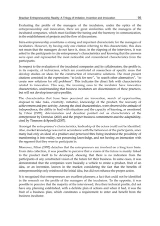 Brazilian Entrepreneurship Reality: A Trilogy of Imitation, Invention and Innovation 95
Evaluating the profile of the managers of the incubators, under the optics of the
entrepreneurship and innovation, there are great similarities with the managers of the
incubated companies, which must facilitate the tuning and the harmony in communication,
in the establishment of projects and the flow of discussions.
Intra-entrepreneurship constitutes a strong and important characteristic for the managers of
incubators. However, by having only one citation referring to this characteristic, this does
not mean that the managers do not have it, since, in the elapsing of the interviews, it was
asked to the participants to cite entrepreneur’s characteristics and knowing that the answers
were open and represented the most noticeable and remembered characteristics from the
participants.
In respect to the evaluation of the incubated companies and its collaborators, the profile is,
in its majority, of technicians, which are constituted of researchers of specific areas that
develop studies on ideas for the construction of innovative solutions. The most present
citations consisted in the expressions: “to look for new”, “to search other alternatives”, “to
create new solutions for old problems”. This indicates the direct link with characteristics
related to innovation. This way, the incoming ones to the incubator have innovative
characteristics, understanding that business incubators are disseminators of these practices,
but will not develop innovative profiles.
The characteristics that have been perceived are innovation, search of opportunities,
disposal to take risks, creativity, initiative, knowledge of the product, the necessity of
achievement and pro-activity. Among the cited characteristics, were observed the attitude of
independence, the ability to lead with situations and the capacity of learning, as mentioned
by Filion (1992); determination and devotion pointed out as characteristics of the
entrepreneur by Dornelas (2003) and the proper business commitment and the adaptability,
cited by Timmons & Spinelli (2007).
Amongst the entrepreneur’s characteristics, leadership of the actors could not be identified.
Also, market knowledge was not in accordance with the behaviour of the participants, since
many had only an ideal of a product and perceived thru being incubated the possibility of
transforming it into reality, not possessing knowledge, and not having an interaction with
the segment that they were to participate in.
Moreover, Filion (1992) detaches that the entrepreneurs are involved on a long term basis.
From data collection, it was possible to perceive that a vision of the future is mainly linked
to the product itself to be developed, showing that there is no indication from the
participants of any constructed vision of the future for their business. In some cases, it was
demonstrated that the companies were basically a vehicle to create a product, fruit of an
idea, or an invention, known in the market; considering the fact that the benefits of
entrepreneurship only reinforced the initial idea, but did not enhance the proper action.
It is recognized that entrepreneurs are excellent planners; a fact that could not be identified
in the research on the profile of the managers of the incubators. To the opposite, it was
possible to perceive that the majority of the interviewed, thru their technical profile, did not
have any planning established, with a definite plan of actions and when it had, it was the
fruit of a business plan, which constitutes a requirement to enter and benefit from the
business incubator.
 