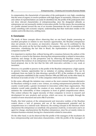 Entrepreneurship – Creativity and Innovative Business Models
96
In compensation, the characteristic of innovation of the participants is very high, considering
that the sense of urgency to resolve problems with high degree of uncertainty, tolerance to risk
and culture of experimentation can easily be identified; but, the profile of the participants does
not show relevant characteristics of entrepreneurship, since the designated attitudes as
entrepreneur are not necessarily similar to innovation profile. For this reason, the encountering
of a profile oriented toward the one of an inventor demonstrate the lack of commitment to
create something with economic outputs, understanding that their motivation resides in the
creation and in the discovery, nothing more.
8. Conclusion
The study of these concepts allows observing that, on one hand, despite possessing an
excellent perception in relation to new business opportunities, the Brazilian entrepreneur
does not present, in its essence, an innovative character. This can be confirmed by the
statistics who point out the fact that smaller is the company, minor is the probability to be
innovative, considering the fact that in Brazil, the representation of micro and small
companies reaches 99%.
It is important to mention that, without having still a consensus between the authors of the
area, there is a trend in the literature showing that entrepreneurship is related to innovation,
creativity and change. In this perspective and by observing the Brazilian context, it is
encountered the existence of an entrepreneur who characterizes himself against such theory
based proposal, due to the fact that his link with innovative activities is very weak or
inexistent.
However, it is possible to perceive in the profile of the Brazilian entrepreneur a high capacity
to perceive business opportunities but as imitation of existing enterprises. This can be
confirmed, from one hand, by data showing a growth of 50% of the numbers of micro and
small companies established in the country between 1996 and 2002 and, on the other hand, by
the lecture of an index of only 1.7% of the companies which innovate in its businesses.
In this sense, although the imitation may consist as the most common business alternative
for Brazilians wishing to create a new venture, an existing entrepreneurial potential in the
country would justify a greater investment in innovation within these organizations. This
initiative would make possible the creation of new markets and new offers and would
minimize the vulnerability of these companies in front of global competitiveness effects.
This context enhance the urgent necessity of these companies to invest in research and
development for new products and services, which can occur, for example, through the
creation of more structured and active R& D activities.
Finally, this brief analysis of the entrepreneurial and innovative realities of the Brazilian
context shows a lack of presence and use of the entrepreneurial potential and its
competitiveness on a national scale. Moreover, the existing concepts in the literature which
characterize the entrepreneur as somebody who possesses creativity, is innovative and is an
agent for change, mischaracterize the Brazilian entrepreneur, since his act mainly relates to
imitation business-oriented, having few characteristics related to innovation.
On the other hand, it can be observed that the profile of the managers of the incubators do
have entrepreneurship and innovation characteristics, while the profile of the managers of
 