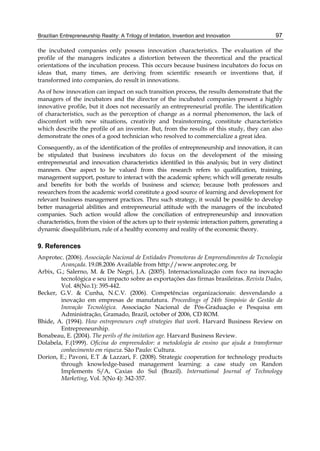 Brazilian Entrepreneurship Reality: A Trilogy of Imitation, Invention and Innovation 97
the incubated companies only possess innovation characteristics. The evaluation of the
profile of the managers indicates a distortion between the theoretical and the practical
orientations of the incubation process. This occurs because business incubators do focus on
ideas that, many times, are deriving from scientific research or inventions that, if
transformed into companies, do result in innovations.
As of how innovation can impact on such transition process, the results demonstrate that the
managers of the incubators and the director of the incubated companies present a highly
innovative profile, but it does not necessarily an entrepreneurial profile. The identification
of characteristics, such as the perception of change as a normal phenomenon, the lack of
discomfort with new situations, creativity and brainstorming, constitute characteristics
which describe the profile of an inventor. But, from the results of this study, they can also
demonstrate the ones of a good technician who resolved to commercialize a great idea.
Consequently, as of the identification of the profiles of entrepreneurship and innovation, it can
be stipulated that business incubators do focus on the development of the missing
entrepreneurial and innovation characteristics identified in this analysis; but in very distinct
manners. One aspect to be valued from this research refers to qualification, training,
management support, posture to interact with the academic sphere; which will generate results
and benefits for both the worlds of business and science; because both professors and
researchers from the academic world constitute a good source of learning and development for
relevant business management practices. Thru such strategy, it would be possible to develop
better managerial abilities and entrepreneurial attitude with the managers of the incubated
companies. Such action would allow the conciliation of entrepreneurship and innovation
characteristics, from the vision of the actors up to their systemic interaction pattern, generating a
dynamic disequilibrium, rule of a healthy economy and reality of the economic theory.
9. References
Anprotec. (2006). Associação Nacional de Entidades Promotoras de Empreendimentos de Tecnologia
Avançada. 19.08.2006 Available from http://www.anprotec.org. br
Arbix, G.; Salerno, M. & De Negri, J.A. (2005). Internacionalização com foco na inovação
tecnológica e seu impacto sobre as exportações das firmas brasileiras. Revista Dados,
Vol. 48(No.1): 395-442.
Becker, G.V. & Cunha, N.C.V. (2006). Competências organizacionais: desvendando a
inovação em empresas de manufatura. Proceedings of 24th Simpósio de Gestão da
Inovação Tecnológica. Associação Nacional de Pós-Graduação e Pesquisa em
Administração, Gramado, Brazil, october of 2006, CD ROM.
Bhide, A. (1994). How entrepreneurs craft strategies that work. Harvard Business Review on
Entrepreneurship.
Bonabeau, E. (2004). The perils of the imitation age. Harvard Business Review.
Dolabela, F.(1999). Oficina do empreendedor: a metodologia de ensino que ajuda a transformar
conhecimento em riqueza. São Paulo: Cultura.
Dorion, E.; Pavoni, E.T .& Lazzari, F. (2008). Strategic cooperation for technology products
through knowledge-based management learning: a case study on Randon
Implements S/A, Caxias do Sul (Brazil). International Journal of Technology
Marketing, Vol. 3(No 4): 342-357.
 