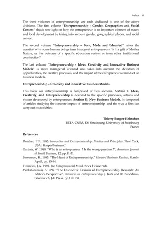Preface XI
The three volumes of entrepreneurship are each dedicated to one of the above
divisions. The first volume “Entrepreneurship - Gender, Geographies and Social
Context” sheds new light on how the entrepreneur is an important element of macro
and local development by taking into account gender, geographical places, and social
context.
The second volume “Entrepreneurship - Born, Made and Educated” raises the
question why some human beings turn into great entrepreneurs. Is it a gift of Mother
Nature, or the outcome of a specific education system or from other institutional
construction?
The last volume “Entrepreneurship - Ideas, Creativity and Innovative Business
Models” is more managerial oriented and takes into account the detection of
opportunities, the creative processes, and the impact of the entrepreneurial mindset on
business models.
Entrepreneurship – Creativity and innovative Business Models
This book on entrepreneurship is composed of two sections. Section I: Ideas,
Creativity, and Entrepreneurship is devoted to the specific processes, actions and
visions developed by entrepreneurs. Section II: New Business Models, is composed
of articles studying the concrete impact of entrepreneurship and the way a firm can
carry out its activities.
Thierry Burger-Helmchen
BETA-CNRS, EM Strasbourg, University of Strasbourg
France
References
Drucker, P F. 1985. Innovation and Entrepreneurship: Practice and Principles. New York,
USA: HarperBusiness.¨
Gartner, W. 1988. “Who is an entrepreneur ? Is the wong question ?”, American Journal
of Small Business, 12, pp.11-31.
Stevenson, H. 1985. “The Heart of Entrepreneurship.” Harvard Business Review, March-
April, pp. 85-94.
Timmons, J.A. 1989. The Entrepreneurial Mind. Brick House Pub.
Venkataraman, S. 1997. “The Distinctive Domain of Entrepreneurship Research: An
Editor's Perspective”. Advances in Entrepreneurship. J. Katz and R. Brockhaus.
Greenwich, JAI Press. pp.119-138.
 