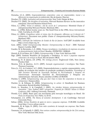 Entrepreneurship – Creativity and Innovative Business Models
98
Dornelas, J.C.A. (2003). Empreendedorismo corporativo: como ser empreendedor, inovar e se
diferenciar em organizações já estabelecidas. Rio de Janeiro: Elsevier.
Drucker, P.F. (1985). Innovation and entrepreneurship. New York: Harper & Row.
Drucker P.F. (2002). The discipline of innovation. Harvard Business Review on the innovative
enterprise. Harvard Business School Press.
Filion, L.J. (1991). Vision et relations : clef du succès de l’ entrepreneur. Montréal Chaire d’
entrepreneurship McLean/Hunter, Montreal, HEC.
Filion, L.J. (1992). Bolton twenty years on. The Small Firm in the 1990s. Revue Internationale
PME, Vol.5(No.3): 171-189.
Filion, L.J. (2001). Compétence métier et vision chez lês dirigeants: réflexions sur le devenir de l’
entrepreneur. Document non publié. Chaire d’ entrepreneurship McLean/Hunter,
Montreal, HEC.
Firjan (2007). Federação das Indústrias do Estado do Rio de Janeiro. 14.07.2007 Available from
http://www.firjan.org. br
Gem. (2001). Global Entrepreneurship Monitor: Entrepreneurship in Brazil - 2000: National
Report. Curitiba: IBQP.
Guedes, M. & Bermúdez, L.A. (2006). Parques tecnológicos e incubadoras de empresas em países
em desenvolvimento: lições do Brasil. Brasília: ANPROTEC: SEBRAE.
Hisrich, R. D. & Peters, M. P. (2001). Entrepreneurship. 5. New York: McGraw-Hill.
Ibge. (2003). Instituto Brasileiro de Geografia e Estatística. As micro e pequenas empresas
comerciais e de serviços no Brasil. Rio de Janeiro: IBGE.
Mintzberg, H. & Quinn, J.B. (1992). The strategy process. Englewood Cliffs, New Jersey:
Prentice Hall.
Moreira, D.A. & Queiroz, A.C.S. (2007). Inovação organizacional e tecnológica. São Paulo:
Thomson Learning.
Paiva Jr., F.G. & Cordeiro, A.T. (2002). Empreendedorismo e espírito empreendedor: uma
análise da evolução dos estudos na produção acadêmica brasileira. Proceedings of
26th Encontro Nacional da Associação Nacional de Pós-Graduação e Pesquisa em
Administração. Associação Nacional de Pós-Graduação e Pesquisa em
Administração. Salvador, Brazil, setember of 2002, CD ROOM.
Pinchot, G. (1985). Intrapreneuring: why you don't have to leave the corporation to become an
entrepreneur. Harpercollins.
Pinchot, G. & Pellman, R. (2000). Intrapreneuring in action: A Handbook for Business
Innovation. Berrett-Koehler Publishers.
Pirich, A.; Knuckey, S. & Campbell, J. (2001). An interface between entrepreneurship &
innovation - New Zealand SME’s perspective. Prepared for DRUID Nelson & Winter
Conference 2001. Aalborg University, Denmark.
Plonski, G.A. (2005). Bases para um movimento pela inovação tecnológica no Brasil. São
Paulo em Perspectiva, Vol. 19(No. 1): 25-33.
Schumpeter, J.A. (1934). The theory of economic development. 1 ed. Cambridge: Harvard
University Press.
Sebrae. (2006). Serviço Brasileiro de apoio às micro e pequenas empresas. 13.08.2006 Available
from http://www.sebrae.com.br
Simantob, M. & Lippi, R. (2003). Guia valor econômico de inovação nas empresas. São Paulo:
Globo.
Timmons, J.A. & Spinelli, S. (2007). New venture creation: entrepreneurship for the 21st century.
New York: McGraw-Hill, Irwin.
 