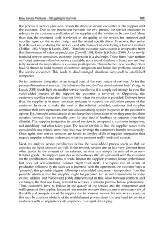 New Service Ventures – Struggling for Survival 101
the process of service provision reveals the decisive service encounter of the supplier and
the customer. Due to the interaction between the two parties, the service encounter is
relevant to the customer’s evaluation of the supplier and the solution to be provided. More
than that, the encounter itself is relevant to the quality of the service, for customer and
supplier agree on the service design and the related specifications. Moreover, they make
first steps of co-producing the service - and oftentimes of co-developing a tailored solution
(Toffler, 1980; Vargo & Lusch, 2004). Therefore, customer participation is inseparable from
the phenomenon of value co-production (Cowell, 1984; Rodie & Schultz, 2000). As for newly
founded service companies, customer integration is a challenge. Those firms have neither
sufficient customer-related experience available, nor a sound database at hand, nor are they
fully aware of the implications of customer participation. Thanks to their newness they often
had no chance to build routines of customer integration and hence face problems related to
the service encounter. This leads to disadvantaged situations compared to established
companies.
So far, customer integration is an integral part of the very nature of services. As for the
process dimension of services, the debate on the so-called ‘service-dominant logic’ (Vargo &
Lusch, 2004) sheds light on another service peculiarity: it is simply not enough to view the
value-added process of the supplier the customer is involved in. Oppositely, the
customer/supplier interaction does not finish when the solution is provided. Different from
that, the supplier is in many instances welcome to support the utilization process of the
customer. In order to make the most of the solution provided, customer and supplier
continue their joint operations, but now also containing supplier integration in the customer’s
sphere. E.g., business consultancies do not leave their clients alone when they provided their
solution. Instead, they are usually open for any kind of feedback or requests from their
client(s). This supplier integration in case of services is, compared to customer integration,
not mandatory but often takes place. The reason for this is that the supplier comes with
considerable use-related know-how that may leverage the customer’s benefit considerably.
Once again, new service ventures are forced to develop skills of supplier integration that
require empathy to better understand what the customer really needs and expects.
Next, we analyze service peculiarities before the value-added process starts so that we
consider the input dimension as well. In this respect, services are, in fact, very different from
other goods. In the moment of the sales-act, services may simply be referred to as non-
finished goods. The supplier provides services always after an agreement with the customer
on the specifications and terms of trade. Insofar the supplier promises future performance
but does not sell something finished ‘right from shelf’. The typical run of events of
production followed by the sales-act is inverted. With the agreement, the customer buys a
‘promise’; this promise triggers follow-up value-added processes - independent from the
possible situation that the supplier might be prepared for service transactions to some
extent. Alchian and Woodward (1988) differentiated in this sense between contracts and
exchanges, the first one being relevant to services. Contracts promise future performance.
Thus, customers have to believe in the quality of the service and the competence and
willingness of the supplier. In case of new service ventures the customer is often unaware of
the skills and competences of the supplier due to newness reasons. For new service ventures
this may be a serious obstacle of the establishment process since it is very hard to convince
customers with an organizational competence that is just developing.
 