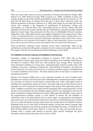 Entrepreneurship – Creativity and Innovative Business Models
102
There are many more items of services presented in literature (Lovelock & Wright, 2002;
Desmet et al., 2003; Bruhn & Georgi, 2006; Lovelock et al., 2009): variability of inputs and
outputs, people as part of the product, perishability, lacking inventories for services, etc. We
state that all these items are derived from the one we listed above. Moreover, there are
features mentioned in literature (Desmet et al., 2003), that simply do not reflect the service
nature. One example is the argument of simultaneity of production, selling, and
consumption. As outlined above, the value-added process of services follows the final
agreement and thus the contract and the sales-act. Furthermore, using the provided solution
might last much longer than production. In this vein, we differentiate between customer
integration in the value-added process and supplier integration in the usage process. Thus,
services are predominantly (but not necessarily entirely) intangible solutions (output) that rest on
mandatory processes of customer integration (with people, information, and/or objects of the customer
as external factors to be integrated in the supplier’s sphere at least temporarily). Services are contract
goods with an agreement between customer and supplier prior to the final value-added process.
These peculiarities challenge newly founded service firms considerable. Most of the
problems are connected with quality evaluation by the customer and quality assurance by
the supplier. The next sub-section portrays these challenges in more detail.
2.2 Liabilities of service ventures and liabilities of serviceness
Population ecology of organizations (Hannan & Freeman, 1977; 1984) tells us that
organizational evolution goes along with different problems and challenges depending on
the phase of evolution. Older firms face other problems than younger firms. Among the
most prominent problems of young firms, entrepreneurship research usually deals with
‘liabilities of newness’, ‘liabilities of adolescence’, and ‘liabilities of smallness’. We briefly tie
in this discussion. Our main point, however, is to portray another category of liabilities that
we termed ‘liabilities of serviceness’. The latter directly refers to the issues we raised in the
preceding sub-section.
Hannan and Freeman (1984) point to the particular situation of newly founded firms
(liabilities of newness). From the outset, their embeddedness in markets and society is rather
low and they are forced to build business relationships fast. Firms with higher levels of
reliability have much better chances to survive. The same holds true for other factors such as
reputation as well. Young firms are disadvantaged in this respect. This makes them prone to
crises. Liabilities of newness occur right from the beginning of the venturing process, so that
already in the seed-phase the first problems appear, followed by challenges in the start-up
phase. Population ecologists (Hannan & Freeman, 1984) argue that liabilities in later steps of
the organizational evolution appear as well. Similar to human life, the liabilities of
adolescence refer to the phenomenon that in earlier stages of organizational development
processes do not run in the smooth manner that is typical for well-established firms. Instead,
due to an under-developed resource endowment, the younger firms face different resource
bottlenecks they have to deal with. In financial regards, young firms need to manage stage
financings (in particular seed, start-up, expansion, and bridge financing, cf. Volkmann et al.,
2010; Freiling, 2006) several times which is in most cases an open and uncertain process.
Another issue is coping with barriers to growth. Since growth challenges the given
structures, restructuring is necessary every once in a while.
 