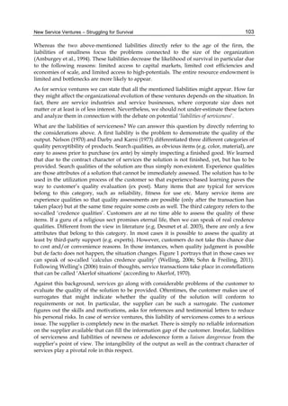 New Service Ventures – Struggling for Survival 103
Whereas the two above-mentioned liabilities directly refer to the age of the firm, the
liabilities of smallness focus the problems connected to the size of the organization
(Amburgey et al., 1994). These liabilities decrease the likelihood of survival in particular due
to the following reasons: limited access to capital markets, limited cost efficiencies and
economies of scale, and limited access to high-potentials. The entire resource endowment is
limited and bottlenecks are more likely to appear.
As for service ventures we can state that all the mentioned liabilities might appear. How far
they might affect the organizational evolution of these ventures depends on the situation. In
fact, there are service industries and service businesses, where corporate size does not
matter or at least is of less interest. Nevertheless, we should not under-estimate these factors
and analyze them in connection with the debate on potential ‘liabilities of serviceness’.
What are the liabilities of serviceness? We can answer this question by directly referring to
the considerations above. A first liability is the problem to demonstrate the quality of the
output. Nelson (1970) and Darby and Karni (1973) differentiated three different categories of
quality perceptibility of products. Search qualities, as obvious items (e.g. color, material), are
easy to assess prior to purchase (ex ante) by simply inspecting a finished good. We learned
that due to the contract character of services the solution is not finished, yet, but has to be
provided. Search qualities of the solution are thus simply non-existent. Experience qualities
are those attributes of a solution that cannot be immediately assessed. The solution has to be
used in the utilization process of the customer so that experience-based learning paves the
way to customer’s quality evaluation (ex post). Many items that are typical for services
belong to this category, such as reliability, fitness for use etc. Many service items are
experience qualities so that quality assessments are possible (only after the transaction has
taken place) but at the same time require some costs as well. The third category refers to the
so-called ‘credence qualities’. Customers are at no time able to assess the quality of these
items. If a guru of a religious sect promises eternal life, then we can speak of real credence
qualities. Different from the view in literature (e.g. Desmet et al. 2003), there are only a few
attributes that belong to this category. In most cases it is possible to assess the quality at
least by third-party support (e.g. experts). However, customers do not take this chance due
to cost and/or convenience reasons. In those instances, when quality judgment is possible
but de facto does not happen, the situation changes. Figure 1 portrays that in those cases we
can speak of so-called ‘calculus credence quality’ (Welling, 2006; Sohn & Freiling, 2011).
Following Welling’s (2006) train of thoughts, service transactions take place in constellations
that can be called ‘Akerlof situations’ (according to Akerlof, 1970).
Against this background, services go along with considerable problems of the customer to
evaluate the quality of the solution to be provided. Oftentimes, the customer makes use of
surrogates that might indicate whether the quality of the solution will conform to
requirements or not. In particular, the supplier can be such a surrogate. The customer
figures out the skills and motivations, asks for references and testimonial letters to reduce
his personal risks. In case of service ventures, this liability of serviceness comes to a serious
issue. The supplier is completely new in the market. There is simply no reliable information
on the supplier available that can fill the information gap of the customer. Insofar, liabilities
of serviceness and liabilities of newness or adolescence form a liaison dangereuse from the
supplier’s point of view. The intangibility of the output as well as the contract character of
services play a pivotal role in this respect.
 