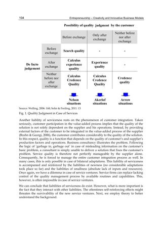 Entrepreneurship – Creativity and Innovative Business Models
104
Source: Welling, 2006: 168; Sohn & Freiling, 2011: 13
Fig. 1. Quality Judgment in Case of Services
Another liability of serviceness rests on the phenomenon of customer integration. Taken
seriously, customer participation in the value-added process implies that the quality of the
solution is not solely dependent on the supplier and his operations. Instead, by providing
external factors of the customer to be integrated in the value-added process of the supplier
(Bruhn & Georgi, 2006), the customer contributes considerably to the quality of the solution.
In this respect, quality is a function that depends on the quality of customer’s and supplier’s
production factors and operations. Business consultancy illustrates the problem. Following
the logic of ‘garbage in, garbage out’ in case of misleading information on the customer’s
basic problem, a consultant is simply unable to deliver a solution that fixes the customer’s
problem. Service quality is therefore not perfectly manageable by the supplier alone.
Consequently, he is forced to manage the entire customer integration process as well. In
many cases, this is only possible in case of bilateral adaptations. This liability of serviceness
is accompanied and reinforced by the liabilities of newness (no considerable adaptations
took place so far) and the liabilities of smallness (absolute lack of inputs and resources).
Once again, we have a dilemma in case of service ventures. Service firms can replace lacking
control of the quality management process by available routines and capabilities. This,
however, is often impossible in case of service ventures.
We can conclude that liabilities of serviceness do exist. However, what is more important is
the fact that they interact with other liabilities. The oftentimes self-reinforcing effects might
threaten the survivability of the new service ventures. Next, we employ theory to better
understand the background.
Credence
quality
Calculus
Credence
Quality
Calculus
Credence
Quality
Neither
before nor
after
exhange
-
Experience
quality
Calculus
experience
quality
After
exchange
-
-
Search quality
Before
exchange
De facto
judgement
Neither before
nor after
exchange
Only after
exchange
Before exchange
Possibility of quality judgement by the customer
Nelson
situations
Akerlof
situations
Arrow
situations
exchange
judgment
 