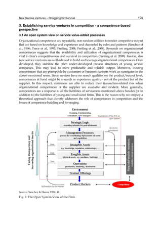 New Service Ventures – Struggling for Survival 105
3. Establishing service ventures in competition - a competence-based
perspective
3.1 An open system view on service value-added processes
Organizational competences are repeatable, non-random abilities to render competitive output
that are based on knowledge and experience and channeled by rules and patterns (Sanchez et
al., 1996; Teece et al., 1997; Freiling, 2004; Freiling et al., 2008). Research on organizational
competences suggests that the availability and utilization of organizational competences is
vital to firm’s competitiveness and survival in competition (Freiling et al. 2008). Insofar, also
new service ventures are well-advised to build and leverage organizational competences. Once
developed, they stabilize the often under-developed process structures of young service
companies. This may lead to more predictable and reliable output. Moreover, existing
competences that are perceptible by customers or business partners work as surrogates in the
above-mentioned sense. Since services have no search qualities on the product/output level,
competences at hand might be a search or experience quality - not of the product but of the
supplier. In this respect, customers are able to reduce their transaction-related risk when
organizational competences of the supplier are available and evident. More generally,
competences are a response to all the liabilities of serviceness mentioned above besides (or in
addition to) the liabilities of young and small-sized firms. This is the reason why we employ a
theoretical approach that directly addresses the role of competences in competition and the
issues of competence building and leveraging.
Source: Sanchez & Heene 1996: 41.
Fig. 2. The Open System View of the Firm
 