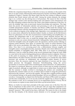 Entrepreneurship – Creativity and Innovative Business Models
106
Within the competence-based theory of the firm we focus our attention on the model of the
firm as an open system, following the initial proposal by Sanchez and Heene (1996) which is
displayed in figure 2. Sanchez and Heene argue that the firm consists of different system
elements that closely interact with each other. Among the system elements, the strategic
logic is in a certain way the driving force of all processes. The reason for this is that the
strategic logic consists of the decision-making rules and patterns of the entrepreneurs and
the other managing workforce that drive the whole value-added architecture of the firm. As
such, the strategic logic rests on previously learned knowledge and experience. This logic
steers the process of information selection and processing as well as the application of
available interpretation schemes. In Sanchez and Heene’s (1996) model the strategic logic
permanently interacts with the management processes. In fact, no management process can
evolve without an impulse of the strategic logic. Oppositely, every management process will
be, to some extent, reflected by the decision-makers. Insofar, we clearly see the link between
these two phenomena. For the sake of parsimonious model building and simplification, we
question the independent state as two autonomous system elements because they are
inseparably linked. In this vein, we model the strategic logic and the related management
processes as only one system element henceforth. Subsequently, Sanchez and Heene (1996)
model the intangible assets, the tangible assets, the operations, and the product offerings as
separate system elements. Once again, we question this variety of system elements in the
light of the service peculiarities and make some modifications we explain in more detail
below. First, there is no convincing proof why a differentiation between tangible and
intangible assets is meaningful and, thus, necessary. Despite some minor differences such as
limited imitability of intangibles (Hall, 1991; 1992), there is no reason for fundamental
differences. Later on, within the debate on the service-dominant logic (Vargo & Lusch, 2004)
we come back to the need of distinguishing between different resource categories. However,
at this point of reasoning we simply model the resources at hand without any further
differentiation. We follow Sanchez and Heene (1996) insofar as we consider the value-added
processes and activities an independent and meaningful system element of service
provision. Here, the resources represent the input dimension of services and the value-
added processes the throughput dimension. Notwithstanding, facing the service
peculiarities we must be careful when considering the output dimension. As outlined above,
the output is co-produced. Moreover, services involve in most cases no transfer of property
rights to products, although we might think of certain ways to define them. Facing the fact
that the customer is deeply involved in developing the solution and considering that
thereafter the customer makes use of it, we believe that it is better to assign the performance
delivered to the customer - and not to the supplier. The logic that a supplier produces goods
to be marketed belongs to the goods-related paradigm. Services are different, as we pointed
out above. Consequently we depart from the Sanchez and Heene (1996) model once again -
and this time considerably, for we do not only model the supplier but, as shown in figure 3,
the customer as well - be it a consumer (b-to-c) or an organization (b-to-b or b-to-a). We do
so for reasons we explain in more detail in the follow-up sub-section below.
Before, we clarify two more basic principles of the open system view of the firm. First, the
role of competences in this system view is still open. One can argue that competences are
nothing else but (intangible) resources so that they are already considered within the system
element ‘resources’. This would be less than a half-truth. The reason for this is the simple
fact that the interplay of the internal system elements is to be managed and mastered.
 