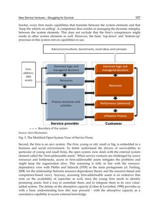 New Service Ventures – Struggling for Survival 107
Insofar, every firm needs capabilities that translate between the system elements and that
‘keep the wheels on rolling’. A competence thus resides in managing the dynamic interplay
between the system elements. This does not exclude that the firm’s competences might
reside in other system elements as well. However, the basic ‘top-down’ and ‘bottom-up’
processes in this system rest on capabilities in use.
Source: Own Illustration
Fig. 3. The Modified Open System View of Service Firms
Second, the firm is an open system. The firm, young or old, small or big, is embedded in a
business and social environment. To better understand the drivers of survivability in
particular of young and small firms, the open system view deals with the external system
element called the ‘firm-addressable assets’. When service ventures are challenged by scarce
resources and bottlenecks, access to firm-addressable assets mitigates the problems and
might keep the organization alive. This reasoning is fully in line with the resource-
dependence view with Pfeffer and Salancik (1978) as the main protagonists (cf. Freiling,
2008, for the relationship between resource-dependence theory and the resource-based and
competence-based view). Anyway, accessing firm-addressable assets is an endeavor that
rests on the availability of capacities as well, since the young firm needs to identify
promising assets, find a way to assimilate them, and to integrate them in its own value-
added system. The debate on the absorptive capacity (Cohen & Levinthal, 1990) provides us
with a basic understanding how this may proceed - with the absorptive capacity as a
cumulative capability to access external knowledge.
 