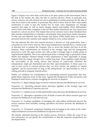 Entrepreneurship – Creativity and Innovative Business Models
108
Figure 3 displays two more links of the firm as an open system to the environment. One is
the link to the market, the other the link to external advisors. Firms, in particular new
service ventures, are well advised not only to participate in market processes for the sake of
sales but to learn in the market. In particular, they need to know how far their value-added
architecture is ready to pass the market test. In many cases adaptations are strongly
required and major as well as minor changes almost unavoidable. What differentiates
service firms from other companies is the fact that market interactions are very much more
located on a one-to-one level. This implies that service ventures receive direct feedback from
their business relationships to customers, not primarily from anonymous market structures.
To this end and different from the Sanchez and Heene (1996) model, there are feedback
processes between the customer and supplier related to every system element.
The link between the firm and external advisors is decisive as well, particularly from a
viewpoint of a new service start-up. The young entrepreneurs typically have a certain sense
of direction how to position the company, how to access the market, and how to do the
business. These considerations are mirrored in the strategic logic and the management
processes as well. The open system view tells us that a strategic logic is usually prone to
organizational rigidities. This is not surprising at all for a strategic logic is grounded in basic
beliefs and attitudes. Planned change of these phenomena is often impossible. If change
happens then the change emerges over a rather long time. These rigidities might threaten
the survivability of the young service firm because in unfavorable situations the
entrepreneurs might get disoriented and lose their open-mindedness. In those cases it is
vital to have access to external advisors they can trust. Insofar, the problem of ‘mental
rigidities’ can be circumvented as long as the entrepreneurs are open-minded as well as
willing and able to integrate external advice.
Finally, we condense our considerations by formulating research propositions that may
guide future empirical work on this issue. Against the background of this sub-section and
keeping in mind service ventures struggling for survival, we propose:
Proposition 1.1. Rigid strategic logics of service ventures decrease the likelihood of survival.
Proposition 1.2. Absorbing external advice decreases rigidities of the strategic logic and
increases the likelihood of corporate survival.
Proposition 2.1. Limited access to firm-addressable assets decreases the likelihood of survival.
Proposition 2.2. Absorptive capacities as for all kinds of assets fill critical resource gaps and
increase the likelihood of corporate survival.
Proposition 3.1. Lacking capabilities of managing the value-added architecture prevent the
service ventures from smoothly running operations and hence decrease the likelihood of
survival.
Proposition 3.2. Permanent competence building and leveraging in the realm of the value-
added architecture increase the likelihood of corporate survival.
We already addressed learning in the market process. However, within the scope of our
next sub-section we can specify the considerations so that the respective propositions are
developed below.
 