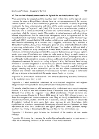 New Service Ventures – Struggling for Survival 109
3.2 The survival of service ventures in the light of the service-dominant logic
When comparing the original and the modified open system view in the light of service
ventures, the most striking difference is that there are two open systems with the customer
and the supplier. What is this differentiation good for? The answer can easily be given by
pointing to the basic understanding and intent of the service-dominant logic (henceforth:
SDL), developed by Vargo and Lusch (2004). SDL departs from the value-added principle of
‘make and sell’ to ‘sense and respond’. Customer and supplier interact, co-develop, and/or
co-produce what the customer needs. This requires a mutual openness and often intense
bilateral adaptations so that the metaphor of a temporary unit of both parties well fits the
basic character of cooperation (Vargo & Lusch, 2004; Lusch & Vargo, 2006). Whereas Vargo
and Lusch (2004) suspect that the SDL implies a shift from a single transaction to a long-
term business relationship of a customer and a supplier, surrounded by a number of
different service transactions, we do not need to go so far. More important is the notion that
a temporary collaboration of the close kind develops. This implies a different kind of
governance. Whereas in many anonymous markets many suppliers stand vis-à-vis many
customers, service markets are personalized to an extent that relational governance replaces
market governance. If this holds true, it does not make sense any longer to model markets as
the centerpiece of feedback from the other side of the market. Instead, learning in the market
is nothing else but learning from a single customer and transferring the insights internally to
all system elements of the supplier according to figure 3. A key facilitator of these learning
processes is customer integration in the value-added process on the one hand and supplier
integration in the utilization process on the other. This viewpoint reveals that it is too
myopic focusing only on the value-added process and the related transaction between
customer and supplier. The utilization process enhances our view as usage is particularly
relevant to a sound understanding of the service nature. Again, we propose:
Proposition 4.1. New service ventures with a low intensity of learning from the customer and
in the market are more likely to fail.
Proposition 4.2. With developed capabilities of both customer integration and supplier
integration new service ventures decrease the likelihood of corporate failure.
We already raised the question which resources might be of utmost importance to corporate
survival. SDL tells us that two different kinds of resources exist, both with completely
different roles within the corporate value-added architecture: operant resources and
operand resources (Constantin & Lusch, 1994; Vargo & Lusch, 2004). Operant resources are
those that act upon other resources to create value. They are deeply embedded in the firm’s
resource endowment, enable a smooth run of activities, and are virtually not affected by
depreciation. Instead, in most cases their value increases in use. Knowledge, skills,
capabilities are prominent examples of this category. Operand resources, however, are those
which must be acted on to create value. The typical production factors (materials, energy,
machines etc.) belong to this category. Having said this, our next propositions are:
Proposition 5.1. Resource gaps decrease the likelihood of the survival of new service
ventures.
Proposition 5.2. Among the resources, the availability and development of operant resources
allow for an increasing likelihood of the survival of new service ventures.
 