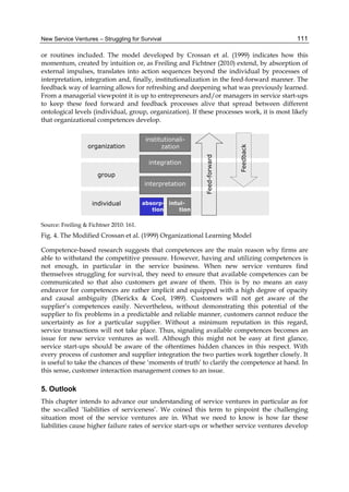 New Service Ventures – Struggling for Survival 111
or routines included. The model developed by Crossan et al. (1999) indicates how this
momentum, created by intuition or, as Freiling and Fichtner (2010) extend, by absorption of
external impulses, translates into action sequences beyond the individual by processes of
interpretation, integration and, finally, institutionalization in the feed-forward manner. The
feedback way of learning allows for refreshing and deepening what was previously learned.
From a managerial viewpoint it is up to entrepreneurs and/or managers in service start-ups
to keep these feed forward and feedback processes alive that spread between different
ontological levels (individual, group, organization). If these processes work, it is most likely
that organizational competences develop.
Source: Freiling & Fichtner 2010: 161.
Fig. 4. The Modified Crossan et al. (1999) Organizational Learning Model
Competence-based research suggests that competences are the main reason why firms are
able to withstand the competitive pressure. However, having and utilizing competences is
not enough, in particular in the service business. When new service ventures find
themselves struggling for survival, they need to ensure that available competences can be
communicated so that also customers get aware of them. This is by no means an easy
endeavor for competences are rather implicit and equipped with a high degree of opacity
and causal ambiguity (Dierickx & Cool, 1989). Customers will not get aware of the
supplier’s competences easily. Nevertheless, without demonstrating this potential of the
supplier to fix problems in a predictable and reliable manner, customers cannot reduce the
uncertainty as for a particular supplier. Without a minimum reputation in this regard,
service transactions will not take place. Thus, signaling available competences becomes an
issue for new service ventures as well. Although this might not be easy at first glance,
service start-ups should be aware of the oftentimes hidden chances in this respect. With
every process of customer and supplier integration the two parties work together closely. It
is useful to take the chances of these ‘moments of truth’ to clarify the competence at hand. In
this sense, customer interaction management comes to an issue.
5. Outlook
This chapter intends to advance our understanding of service ventures in particular as for
the so-called ‘liabilities of serviceness’. We coined this term to pinpoint the challenging
situation most of the service ventures are in. What we need to know is how far these
liabilities cause higher failure rates of service start-ups or whether service ventures develop
organization
group
individual
interpretation
integration
institutionali-
zation
Feedback
Feed-forward
absorp-
tion
intui-
tion
 