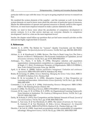 Entrepreneurship – Creativity and Innovative Business Models
112
particular skills to cope with this issue. It is up to on-going empirical surveys to research on
that.
We modeled the system elements of the supplier - and the customer as well. As for these
system elements we need to know more about the relevance of particular types of resources.
Maybe the differentiation of operant and operand resources is already useful in this regard.
However, we need more empirical research to make a precise statement on that.
Finally, we need to know more about the peculiarities of competence development in
service ventures. Is it so that service start-ups can overcome obstacles to competence
development? And if so: what are the most important levers?
Insofar, the chapter raised follow-up questions that can fuel more research activities on this
relevant but highly neglected field of research.
6. References
Akerlof, G. A. (1970). The Market for “Lemons”: Quality Uncertainty and the Market
Mechanism. The Quarterly Journal of Economics, Vol.84, No.3, pp. 488-500, ISSN 0033-
5533
Alchian, A. A. & Woodward, S. (1988). Review: The Firm Is Dead; Long Live The Firm a
Review of Oliver E. Williamsons’s The Economic Institutions of Capitalism. Journal
of Economic Literature, Vol.26, No.1, pp. 65-79, ISSN 0022-0515
Amburgey, T.L., Dacin, T. & Kelly, D. (1994). Disruptive selection and population
segmentation: interpopulation competition as a segregation process. Baum, J. A. C.
& Singh, J. V. (Eds.). Evolutionary Dynamics of Organizations. ISBN 0-19-508584-1,
New York: Oxford University Press, pp. 240-254
April, A. & Abran, A. (20008). Software maintenance management. Evaluation and continuous
improvement. ISBN 978-0-470-14707-8, Hoboken/NJ: Wiley
Bruhn, M. & Georgi, D. (2006). Services Marketing. Managing the Service Value Chain, ISBN 0-
273-68157-5, Harlow/U.K.: Prentice Hall
Cohen, W. M. & Levinthal, D. A. (1990). Absorptive Capacity: A New Perspective on
Learning and Innovation. Administrative Science Quarterly, Vol.35, No.1, pp. 128-152,
ISSN 0001-8392
Constantin, J. A. & Lusch, R. F. (1994), Understanding Resource Management. ISBN 0-7863-
0360-3, The Planning Forum: Oxford, OH
Cowell, D. (1984). The Marketing of Services, ISBN 0-750-60209-0. London: Heinemann
Crossan, M. M., Lane, H. W. & White, R. E. (1999). An Organizational Learning Framework:
From Intuition to Institution. The Academy of Management Review, Vol.24, No.3, pp.
522-537, ISSN 0363-7425
Darby, M. & Karni, E. (1973). Free Competition and the Optimal Amount of Fraud. Journal of
Law and Economics, Vol.16, No.1, pp. 67-88, ISSN 0022-2186
Desmet, S., Van Looy, B. & Van Dierdonck, R. (2003). The nature of services, In: Van Looy,
B., Gemmel, P. & Van Dierdonck, R. (Eds.), Services Management: An Integrated
Approach, 2nd Ed., ISBN 0-273-67353-X, Harlow/U.K.: Prentice Hall, pp. 3-26
Dierickx, I. & Cool, K. (1989). Asset stock accumulation and the sustainability of competitive
advantage. Management Science, Vol.35, No.12, pp. 1504-1511, ISSN 0025-1909
 
