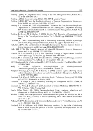 New Service Ventures – Struggling for Survival 113
Freiling, J. (2004). A Competence-based Theory of the Firm. Management Revue, Vol.15, No.1,
pp. 27-52, ISSN 0935-9915
Freiling, J. (2006). Entrepreneurship, ISBN 3-8006-3277-2. Munich: Vahlen
Freiling, J. (2008). RBV and the Road to the Control of External Organizations. Management
Revue, Vol.19, No.1&2, pp. 33-52, ISSN 0935-9915
Freiling, J. & Fichtner, H. (2010). Organizational Culture as the Glue between People and
Organization: A Competence-based View on Learning and Competence Building.
ZfP - German Journal of Research in Human Resource Management, Vol.24, No.2,
pp.152-172, ISSN 0179-6437
Freiling, J., Gersch, M. & Goeke, C. (2008). On the Path Towards a Competence-based
Theory of the Firm. Organization Studies, Vol.29, No.8&9, pp. 1143-1164. ISSN 0170-
8406
Grönroos, C. (1990). From marketing mix to relationship marketing: towards a paradigm
shift in marketing. Management Decision, Vol.32, No.2, pp. 4-20, ISSN 0025-1747
Hall, R.H. (1991). The Contribution of Intangible Resources to Business Success. Journal of
General Management, Vol.16, No.4, pp. 41-52, ISSN 0306-3070
Hall, R.H. (1992). The Strategic Analysis of Intangible Resources. Strategic Management
Journal, Vol. 14, pp. 135-144, ISSN 1097-0266
Hannan, M. T. & Freeman, J. (1977). The Population Ecology of Organizations. American
Journal of Sociology, Vol.82, No.5, pp. 929-964, ISSN 0002-9602
Hannan, M. T. & Freeman, J. (1984). Structural Inertia and Organizational Change. American
Sociological Review, Vol.49, No.2, pp. 149-164, ISSN 0003-1224
KfW, Kreditanstalt für Wiederaufbau (2011): KfW-Gründungsmonitor, Frankfurt/Main: KfW,
ISSN 1867-1489
King, C. (2006). Erfolgreiche Marketingstrategien für technologieorientierte
Unternehmensgründungen, ISBN 3-924848-00-9, Lohmar: Eul
Kingman-Brundage, J., George, W. & Bowen, D. (1995). „Service logic”: achieving service
system integration. International Journcal of Service Industry Management, Vol.6, No.4,
pp. 20-39, ISSN 0956-4233
Lovelock, C. & Wirtz, J. (2007). Services Marketing: People, Technology, Strategy, 6th Ed., ISBN
0-13-187552-3, Harlow/U.K.: Prentice Hall
Lovelock, C. & Wright, L. (2002). Principles of Marketing and Management, ISBN 0-13-040467-5,
Harlow/U.K.: Prentice Hall
Lovelock, C., Wirtz, J. & Chew, P. (2009). Essentials of Services Marketing, ISBN 987-981-06-
7995-8, Harlow/U.K.: Prentice Hall
Lusch, R.F.& Vargo, S.L. (2006): Service-dominant logic: reactions, reflections and
refinements. In: Marketing Theory, Vol.6, pp. 281-288, ISSN 1470-5931
Marion, F. (1996). Service Coproduction and Customer Participation, In: Mühlbacher, H. &
Flipo, J.-P. (Eds.): Advances in Services Marketing. ISBN 3-8244-6508-6, Wiesbaden:
DUV, pp. 17-26
Nelson, P. (1970). Information and Consumer Behavior, Journal of Political Economy, Vol.78,
pp. 311-329. ISSN 0022-3808
Pentland, B.T. & Feldman, M.S. (2008). Designing routines: On the folly of designing
artifacts, while hoping for patterns of action. Information and Organization, Vol.18,
pp. 235-250, ISSN 1471-7727
 