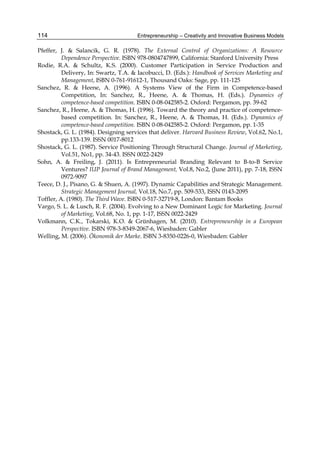 Entrepreneurship – Creativity and Innovative Business Models
114
Pfeffer, J. & Salancik, G. R. (1978). The External Control of Organizations: A Resource
Dependence Perspective. ISBN 978-0804747899, California: Stanford University Press
Rodie, R.A. & Schultz, K.S. (2000). Customer Participation in Service Production and
Delivery, In: Swartz, T.A. & Iacobucci, D. (Eds.): Handbook of Services Marketing and
Management, ISBN 0-761-91612-1, Thousand Oaks: Sage, pp. 111-125
Sanchez, R. & Heene, A. (1996). A Systems View of the Firm in Competence-based
Competition, In: Sanchez, R., Heene, A. & Thomas, H. (Eds.). Dynamics of
competence-based competition. ISBN 0-08-042585-2. Oxford: Pergamon, pp. 39-62
Sanchez, R., Heene, A. & Thomas, H. (1996). Toward the theory and practice of competence-
based competition. In: Sanchez, R., Heene, A. & Thomas, H. (Eds.). Dynamics of
competence-based competition. ISBN 0-08-042585-2. Oxford: Pergamon, pp. 1-35
Shostack, G. L. (1984). Designing services that deliver. Harvard Business Review, Vol.62, No.1,
pp.133-139. ISSN 0017-8012
Shostack, G. L. (1987). Service Positioning Through Structural Change. Journal of Marketing,
Vol.51, No1, pp. 34-43. ISSN 0022-2429
Sohn, A. & Freiling, J. (2011). Is Entrepreneurial Branding Relevant to B-to-B Service
Ventures? IUP Journal of Brand Management, Vol.8, No.2, (June 2011), pp. 7-18, ISSN
0972-9097
Teece, D. J., Pisano, G. & Shuen, A. (1997). Dynamic Capabilities and Strategic Management.
Strategic Management Journal, Vol.18, No.7, pp. 509-533, ISSN 0143-2095
Toffler, A. (1980). The Third Wave. ISBN 0-517-32719-8, London: Bantam Books
Vargo, S. L. & Lusch, R. F. (2004). Evolving to a New Dominant Logic for Marketing. Journal
of Marketing, Vol.68, No. 1, pp. 1-17, ISSN 0022-2429
Volkmann, C.K., Tokarski, K.O. & Grünhagen, M. (2010). Entrepreneurship in a European
Perspective. ISBN 978-3-8349-2067-6, Wiesbaden: Gabler
Welling, M. (2006). Ökonomik der Marke. ISBN 3-8350-0226-0, Wiesbaden: Gabler
 