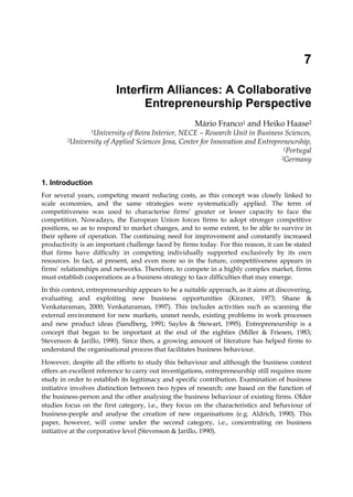 7
Interfirm Alliances: A Collaborative
Entrepreneurship Perspective
Mário Franco1 and Heiko Haase2
1University of Beira Interior, NECE – Research Unit in Business Sciences,
2University of Applied Sciences Jena, Center for Innovation and Entrepreneurship,
1Portugal
2Germany
1. Introduction
For several years, competing meant reducing costs, as this concept was closely linked to
scale economies, and the same strategies were systematically applied. The term of
competitiveness was used to characterise firms’ greater or lesser capacity to face the
competition. Nowadays, the European Union forces firms to adopt stronger competitive
positions, so as to respond to market changes, and to some extent, to be able to survive in
their sphere of operation. The continuing need for improvement and constantly increased
productivity is an important challenge faced by firms today. For this reason, it can be stated
that firms have difficulty in competing individually supported exclusively by its own
resources. In fact, at present, and even more so in the future, competitiveness appears in
firms’ relationships and networks. Therefore, to compete in a highly complex market, firms
must establish cooperations as a business strategy to face difficulties that may emerge.
In this context, entrepreneurship appears to be a suitable approach, as it aims at discovering,
evaluating and exploiting new business opportunities (Kirzner, 1973; Shane &
Venkataraman, 2000; Venkataraman, 1997). This includes activities such as scanning the
external environment for new markets, unmet needs, existing problems in work processes
and new product ideas (Sandberg, 1991; Sayles & Stewart, 1995). Entrepreneurship is a
concept that began to be important at the end of the eighties (Miller & Friesen, 1983;
Stevenson & Jarillo, 1990). Since then, a growing amount of literature has helped firms to
understand the organisational process that facilitates business behaviour.
However, despite all the efforts to study this behaviour and although the business context
offers an excellent reference to carry out investigations, entrepreneurship still requires more
study in order to establish its legitimacy and specific contribution. Examination of business
initiative involves distinction between two types of research: one based on the function of
the business-person and the other analysing the business behaviour of existing firms. Older
studies focus on the first category, i.e., they focus on the characteristics and behaviour of
business-people and analyse the creation of new organisations (e.g. Aldrich, 1990). This
paper, however, will come under the second category, i.e., concentrating on business
initiative at the corporative level (Stevenson & Jarillo, 1990).
 