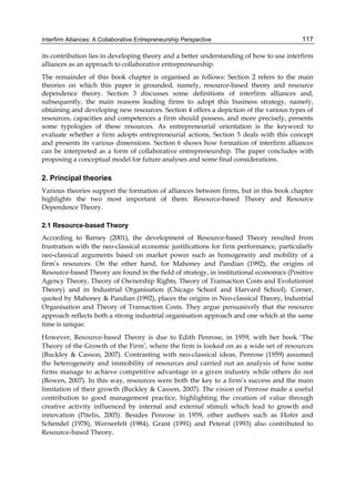 Interfirm Alliances: A Collaborative Entrepreneurship Perspective 117
its contribution lies in developing theory and a better understanding of how to use interfirm
alliances as an approach to collaborative entrepreneurship.
The remainder of this book chapter is organised as follows: Section 2 refers to the main
theories on which this paper is grounded, namely, resource-based theory and resource
dependence theory. Section 3 discusses some definitions of interfirm alliances and,
subsequently, the main reasons leading firms to adopt this business strategy, namely,
obtaining and developing new resources. Section 4 offers a depiction of the various types of
resources, capacities and competences a firm should possess, and more precisely, presents
some typologies of these resources. As entrepreneurial orientation is the keyword to
evaluate whether a firm adopts entrepreneurial actions, Section 5 deals with this concept
and presents its various dimensions. Section 6 shows how formation of interfirm alliances
can be interpreted as a form of collaborative entrepreneurship. The paper concludes with
proposing a conceptual model for future analyses and some final considerations.
2. Principal theories
Various theories support the formation of alliances between firms, but in this book chapter
highlights the two most important of them: Resource-based Theory and Resource
Dependence Theory.
2.1 Resource-based Theory
According to Barney (2001), the development of Resource-based Theory resulted from
frustration with the neo-classical economic justifications for firm performance, particularly
neo-classical arguments based on market power such as homogeneity and mobility of a
firm’s resources. On the other hand, for Mahoney and Pandian (1992), the origins of
Resource-based Theory are found in the field of strategy, in institutional economics (Positive
Agency Theory, Theory of Ownership Rights, Theory of Transaction Costs and Evolutionist
Theory) and in Industrial Organisation (Chicago School and Harvard School). Corner,
quoted by Mahoney & Pandian (1992), places the origins in Neo-classical Theory, Industrial
Organisation and Theory of Transaction Costs. They argue persuasively that the resource
approach reflects both a strong industrial organisation approach and one which at the same
time is unique.
However, Resource-based Theory is due to Edith Penrose, in 1959, with her book ‘The
Theory of the Growth of the Firm’, where the firm is looked on as a wide set of resources
(Buckley & Casson, 2007). Contrasting with neo-classical ideas, Penrose (1959) assumed
the heterogeneity and immobility of resources and carried out an analysis of how some
firms manage to achieve competitive advantage in a given industry while others do not
(Bowen, 2007). In this way, resources were both the key to a firm’s success and the main
limitation of their growth (Buckley & Casson, 2007). The vision of Penrose made a useful
contribution to good management practice, highlighting the creation of value through
creative activity influenced by internal and external stimuli which lead to growth and
innovation (Pitelis, 2005). Besides Penrose in 1959, other authors such as Hofer and
Schendel (1978), Wernerfelt (1984), Grant (1991) and Peteraf (1993) also contributed to
Resource-based Theory.
 
