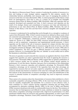 Entrepreneurship – Creativity and Innovative Business Models
118
The objective of Resource-based Theory consists of analysing the position of resources in a
firm and looking at some strategic options suggested by that analysis, namely the
relationship between profitability and resources and ways of managing the position of
resources in the firm over time (Wernerfelt, 1984). A central proposition of this theory is that
firms are heterogeneous. Each firm is seen as a unique set of tangible and intangible
resources (Esteve-Pérez & Mañez-Castillejo, 2008; Wernerfelt, 1984) and capacities that are
acquired, developed and expanded over time. A firm’s resources and capacities are the
result of its strategic choices and commitment of resources over time and determine its
performance at any time (Esteve-Pérez & Mañez-Castillejo, 2008). Therefore, the unit of
analysis of this theory is the firm and that firm’s resources (tangible and intangible) and
capacities.
A resource is understood to be anything that can be thought of as a strength or weakness of
a given firm (Wernerfelt, 1984). A firm’s current resources are defined as those assets which
are connected semi-permanently to a firm, such as: brand name, knowledge of technology,
use of competent collaborators, commercial contracts, machinery, efficient procedures,
capital etc. (Furrer et al., 2008). For Hart (1995), resources include physical and financial
assets as well as employees’ competences and organisational (social) processes. A firm’s
capacities are the result of the sets of resources acquired for unique activities that create
value (Hart, 1995). Penrose (1959) refers to resources using the term of services, and other
investigators (Chaston & Mangles, 1997; Hamel et al., 1989; Smart & Conant, 1994) refer to
central competences. The firm can give a different direction to resources according to
purpose. However, it is fundamental that they are ‘labelled’ to avoid conflict and to define
the situations in which they will be used.
The term of capacities is used to describe how resources are applied in the firm. Grant (1991)
suggests that capacities are what is generated from the result of applying the resources a
firm possesses. Wernerfelt (1984) and Barney (1991) suggest that an optimal combination of
a firm’s resource profile and its activities in the product market should optimise its
performance. It was this theory, therefore, that gave rise to articulation of the relationships
between a firm’s resources, capacities and competitive advantage. For Wernerfelt (1984),
competitive advantage can be sustained if the capacities that create that advantage are
supported by resources that are not easily copied by competitors. In other words, a firm’s
resources should raise barriers to imitation in the same line of thought. Bowen (2007) states
that analysis of the characteristics of resources emerging in a firm and identification of the
current or potential location of competitive advantage may lead to improved economic
performance.
There seems to be consensus about the characteristics of resources that contribute to a firm’s
sustainable competitive advantage (Peteraf, 1993). At the most basic level, those resources
must be valuable, irreplaceable and inimitable. For a resource to have effective value, it
must contribute to a firm’s capacity having competitive meaning and not being easily
accompanied by alternative meanings (Barney, 2001). In the view of Miller and Shamsie
(1996), resources should provide profit or avoid possible losses for the firm. The existence of
resources that are heterogeneous and difficult to create, substitute or imitate by competing
firms allows competitive advantage associated with a high level of performance. It is often
questioned whether firms use resources and capacities appropriately, in order to give them
competitive advantage. Therefore, Grant (1991) underlines that one of managers’ concerns
 