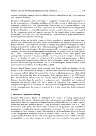 Interfirm Alliances: A Collaborative Entrepreneurship Perspective 119
consists of adopting strategies which enable the firm to make effective use of the resources
and capacities available.
Resources and capacities allow formulation of competitive strategies, this fact being proven
in the investigations by Chandler and Hanks (1994) who propose a relationship between
resources, capacities and a firm’s performance. Some authors (e.g. Chandler & Hanks, 1994)
claim that the sustainability of a firm’s capacities is the key to competitive advantage in the
long term. Definition of sustainable capacities includes capacities that are not easily created
by the competition, and which serve as a support for the strategic plan. In this connection,
Grant (1991) underlines that a firm’s resources and capacities have to be protected in order
to ensure greater competitive advantage.
As long as a firm has the right resources, it is in a position to identify and explore new
growth opportunities that may arise, as the environment is not a conditioning factor in a
firm’s evolution. Associated with resources is strategic management focusing on the firm’s
internal characteristics and respective performance (Grant, 1991). This approach differs from
the classical theory of strategy by focusing fundamentally on resources, and it can also be
assumed that some firms are heterogeneous concerning the resources they control (Greene
et al., 1997). Combination and/or overlapping of resources allows firms growth and
consequently expansion of business activities. However, it is not enough to analyse this
theory in isolation in order to explain a firm’s growth and performance, it being
fundamental to consider firms together with the environmental context. Small firms cannot
exclude their surrounding environment. This fact is due to the great influence exerted by the
environment on small firms (Chandler & Hanks, 1994).
Resource-based Theory presents some limitations. For Bowen (2007), one limitation of this
theory is that it focuses only on analysis of a firm’s internal resources for implementation of
its strategy, without taking into account the external institutional pressures which affect
firms and the stance they adopt with regard to those pressures. Furrer et al. (2008) argue
that Resource-based Theory does not suitably explain the difference in performance
between firms that have the same level of uniqueness, rarity, inimitability and isolation of
resources. For Barney (2001), this theory should be completed with theories of the
entrepreneurial process and creativity for a better understanding of the strategic alternatives
a firm can adopt given the resources it controls. It is in that context that this investigation
emerges.
2.2 Resource Dependence Theory
Resource Dependence Theory is highlighted in studies involving organisational
cooperation. This theory reflects the importance of resources as a ‘critical variable’ of the
organisation. Resource Dependence Theory covers several variables, such as power, control,
uncertainty and trust (Pfeffer & Salancik, 1978). According to some authors (Das et al., 1998;
Grandori & Soda, 1995), this theory offers a dimension of qualitative and quantitative
dependence in explaining business cooperation phenomena. The respective assumption
considers that firms manage to survive by establishing interfirm alliances, allowing them to
access indispensable resources (Pfeffer & Salancik, 1978; Zinn et al., 1997). In simple
cooperation relationships, there is total inter-dependence between firms, and these alliances
are regulated by association agreements so as to face up to competitors’ resources. In the
 