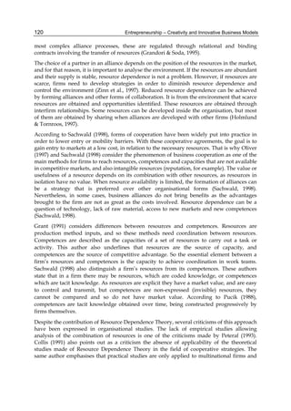 Entrepreneurship – Creativity and Innovative Business Models
120
most complex alliance processes, these are regulated through relational and binding
contracts involving the transfer of resources (Grandori & Soda, 1995).
The choice of a partner in an alliance depends on the position of the resources in the market,
and for that reason, it is important to analyse the environment. If the resources are abundant
and their supply is stable, resource dependence is not a problem. However, if resources are
scarce, firms need to develop strategies in order to diminish resource dependence and
control the environment (Zinn et al., 1997). Reduced resource dependence can be achieved
by forming alliances and other forms of collaboration. It is from the environment that scarce
resources are obtained and opportunities identified. These resources are obtained through
interfirm relationships. Some resources can be developed inside the organisation, but most
of them are obtained by sharing when alliances are developed with other firms (Holmlund
& Tornroos, 1997).
According to Sachwald (1998), forms of cooperation have been widely put into practice in
order to lower entry or mobility barriers. With these cooperative agreements, the goal is to
gain entry to markets at a low cost, in relation to the necessary resources. That is why Oliver
(1997) and Sachwald (1998) consider the phenomenon of business cooperation as one of the
main methods for firms to reach resources, competences and capacities that are not available
in competitive markets, and also intangible resources (reputation, for example). The value or
usefulness of a resource depends on its combination with other resources, as resources in
isolation have no value. When resource availability is limited, the formation of alliances can
be a strategy that is preferred over other organisational forms (Sachwald, 1998).
Nevertheless, in some cases, business alliances do not bring benefits as the advantages
brought to the firm are not as great as the costs involved. Resource dependence can be a
question of technology, lack of raw material, access to new markets and new competences
(Sachwald, 1998).
Grant (1991) considers differences between resources and competences. Resources are
production method inputs, and so these methods need coordination between resources.
Competences are described as the capacities of a set of resources to carry out a task or
activity. This author also underlines that resources are the source of capacity, and
competences are the source of competitive advantage. So the essential element between a
firm’s resources and competences is the capacity to achieve coordination in work teams.
Sachwald (1998) also distinguish a firm’s resources from its competences. These authors
state that in a firm there may be resources, which are coded knowledge, or competences
which are tacit knowledge. As resources are explicit they have a market value, and are easy
to control and transmit, but competences are non-expressed (invisible) resources, they
cannot be compared and so do not have market value. According to Pucik (1988),
competences are tacit knowledge obtained over time, being constructed progressively by
firms themselves.
Despite the contribution of Resource Dependence Theory, several criticisms of this approach
have been expressed in organisational studies. The lack of empirical studies allowing
analysis of the combination of resources is one of the criticisms made by Peteraf (1993).
Collis (1991) also points out as a criticism the absence of applicability of the theoretical
studies made of Resource Dependence Theory in the field of cooperative strategies. The
same author emphasises that practical studies are only applied to multinational firms and
 