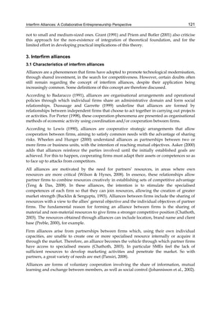 Interfirm Alliances: A Collaborative Entrepreneurship Perspective 121
not to small and medium-sized ones. Grant (1991) and Priem and Butler (2001) also criticise
this approach for the non-existence of integration of theoretical foundation, and for the
limited effort in developing practical implications of this theory.
3. Interfirm alliances
3.1 Characteristics of interfirm alliances
Alliances are a phenomenon that firms have adopted to promote technological modernisation,
through shared investment, in the search for competitiveness. However, certain doubts often
still remain regarding the concept of interfirm alliances, despite their application being
increasingly common. Some definitions of this concept are therefore discussed.
According to Badaracco (1991), alliances are organisational arrangements and operational
policies through which individual firms share an administrative domain and form social
relationships. Dussauge and Garrette (1999) underline that alliances are formed by
relationships between independent firms that choose to act together in carrying out projects
or activities. For Porter (1998), these cooperation phenomena are presented as organisational
methods of economic activity using coordination and/or cooperation between firms.
According to Lewis (1990), alliances are cooperative strategic arrangements that allow
cooperation between firms, aiming to satisfy common needs with the advantage of sharing
risks. Wheelen and Hunger (2000) understand alliances as partnerships between two or
more firms or business units, with the intention of reaching mutual objectives. Aaker (2000)
adds that alliances reinforce the parties involved until the initially established goals are
achieved. For this to happen, cooperating firms must adapt their assets or competences so as
to face up to attacks from competitors.
All alliances are motivated by the need for partners’ resources, in areas where own
resources are more critical (Wilson & Hynes, 2008). In essence, these relationships allow
partner firms to combine resources creatively in establishing sets of competitive advantage
(Teng & Das, 2008). In these alliances, the intention is to stimulate the specialised
competences of each firm so that they can join resources, allowing the creation of greater
market strength (Bucklin & Sengupta, 1993). Alliances between firms include the sharing of
resources with a view to the allies’ general objective and the individual objectives of partner
firms. The fundamental reason for forming an alliance between firms is the sharing of
material and non-material resources to give firms a stronger competitive position (Chathoth,
2003). The resources obtained through alliances can include location, brand name and client
base (Preble, 2000), for example.
Firm alliances arise from partnerships between firms which, using their own individual
capacities, are unable to create one or more specialised resource internally or acquire it
through the market. Therefore, an alliance becomes the vehicle through which partner firms
have access to specialised means (Chathoth, 2003). In particular SMEs feel the lack of
sufficient resources to develop marketing activities and penetrate the market. So with
partners, a great variety of needs are met (Pansiri, 2008).
Alliances are forms of voluntary cooperation involving the share of information, mutual
learning and exchange between members, as well as social control (Johannisson et al., 2002).
 