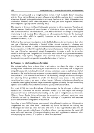 Entrepreneurship – Creativity and Innovative Business Models
122
Alliances are considered as a complementary system which facilitates firms’ innovative
activity. These partnerships are a source of external knowledge, and so a firm’s competitive
advantage depends on its position in the relationship (Lechner et al., 2006). Alliances are one
of the most powerful assets a firm can possess, as they give access to power, information,
knowledge and capital (Hulsink & Elfring, 2003).
The majority of firms do not have the financial resources to allow expansion. Therefore, an
alliance becomes fundamental, since the costs of obtaining a partner are less than those of
firm expansion outside (Wilson & Hynes, 2008). One of the main advantages of this type of
relationship is risk sharing. These alliances are advantageous for firms in the sharing of
resources and risks, which is especially important as the uncertainty of their results
increases (Chathoth, 2003).
Following these various investigations in the field of alliances, the conclusion is that when
this type of business relationship is formed, higher rates of productivity, efficiency and
effectiveness are reached. In order to overcome limitations that usually affect SMEs in the
business process, whether through lack of resources (human and financial) or experience,
this type of firm has increasingly adopted cooperation strategies in order to strengthen
resources and capacities. Cooperative actions are a way for firms to organise themselves to
compete at a local, regional and global level. However, these strategic alliances imply the
loss of autonomy, as they require the mutual collaboration of partners.
3.2 Reasons for interfirm alliances formation
The motives leading firms to form alliances with others have been the subject of various
investigations. The reasons stimulating alliance formation can be diverse, such as: improved
competitiveness, risk reduction, the search for scale economies, access to technology, market
exploration, the need to develop, response to government threats or pressure, among others.
Bamford et al. (2003) restructure the motives for developing strategic alliances according to
the following topics: possibility to create new business; easy access to the partner’s
capacities when resources are scarce or when risks are high; cost reduction; creation of scale
economies; overlapping business; improvement of supplier efficiency through establishing
optimal relationships; increased innovation and quality; and value creation.
For Lewis (1990), the inter-dependence of firms created by the shortage or absence of
resources is a condition for alliance formation. Aaker (2000) also argues that strategic
alliances serve as an instrument compensating for the lack of competences and resources.
Alliances form a bridge between firms and the competences each party possesses, more
efficiently and quickly (Hamel et al., 1989). This exchange of competences and resources
allows firms to remain competitive in the market.
According to Neto (2000), the main reasons motivating alliance formation are: (a) to combine
competences and use other firms’ know-how; (b) divide the burden in carrying out
technological research; (c) share the risks and costs of new opportunities; (d) offer an
improved and more diversified range of products; (e) exert more pressure on the market; (f)
share underused resources; (g) strengthen buying power with suppliers and consumer sales;
and (h) strengthen firms so as to operate in international markets.
 