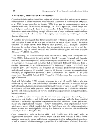 Entrepreneurship – Creativity and Innovative Business Models
124
4. Resources, capacities and competences
Considerable irony exists around the process of alliance formation, as firms must possess
some resources to be able to capture more resources (Eisenhardt & Schoonhoven, 1996; Saad
et al., 2005). Indeed, according to Penrose (1959), firms tend to possess resources so as to
increase their use, for example, technology, the firm’s reputation, brand image and
knowledge of marketing. In these circumstances, Das & Teng (2000) suggest there are two
distinct motives for establishing strategic alliances: one of them involves the need to obtain
new resources and the other consists of developing own resources by combining them with
those of other firms.
A literature review suggests that firms’ resources can be tangible (physical and financial)
and intangible (based on knowledge). According to resource-based theory, intangible
resources are more specific than tangible ones (Lorente, 2001). Intangible resources
determine the method of growth, and as they are specific for the purpose for which they
were created, they are difficult to codify and therefore protect against imitations or copies
(Nonaka, 1994; Hill & Kim, 1988).
More concretely, the classification by Miller and Shamsie (1996), used later by Das and
Teng (2000), distinguishes between property-based resources (physical and financial
resources) and knowledge-based resources (intangible resources and skills). In fact, a firm
is made up of resources and capacities that are managed differently from one firm to
another (Nunamaker et al., 2002; Penrose, 1959). Following Penrose (1959), Hofer and
Schendel (1978) also proposed six categories of resources: (a) financial resources; (b)
technological resources; (c) physical resources; (d) human resources; (e) organisational
resources; (f) reputational resources. Other classifications are referred to by other
researchers (Grant, 1991; Peteraf, 1993; Wernerfelt, 1984), however, they concern the same
type of resources.
Amit and Schoemaker (1993) consider resources as a set of specific factors held and
controlled by the firm, and subsequently converted into products or services through
technological mechanisms, information management systems, systems of incentive and trust
between the different social partners. Those resources consist of: commercial know-how
(patents and licences); financial or physical assets (buildings, premises and equipment) and
human resources.
Barney (1995) classifies resources into: human resources – experience, knowledge, value
judgments, risk tendency and individual wisdom associated with the firm; physical
resources – machinery, equipment and premises; financial resources – debts, profits and
shares; and organisational resources – history, relationships, trust, organisational culture
(attributes of groups of individuals linked to the firm), formal and informal communication,
control systems and reward policies, adding that these must be: valuable; rare; unable to be
perfectly imitated and irreplaceable.
Other investigators such as Barney (1991) and Froehle and Roth (2007) refer to
organisational resources. These authors argue that this type includes a firm´s formal
reporting structure, its formal and informal planning, controlling and coordinating systems,
as well as informal relations among groups within a firm and between a firm and those in its
 