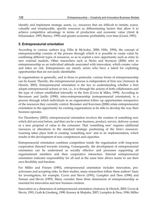 Entrepreneurship – Creativity and Innovative Business Models
126
identify and implement strategic assets, i.e., resources that are difficult to imitate, scarce,
valuable and irreplaceable, specific resources as differentiating factors that allow it to
achieve competitive advantage in terms of production and economic value (Amit &
Schoemaker, 1993; Barney, 1995) and greater economic profitability over time (Grant, 1991).
5. Entrepreneurial orientation
According to various authors (e.g. Fillis & McAuley, 2000; Hills, 1994), the concept of
entrepreneurship consists of the process through which it is possible to create value by
combining different types of resources, so as to exploit a new opportunity such as entry to
new external markets. Other researchers such as Styles and Seymour (2006) refer to
entrepreneurship as an individual attitude associated with innovation, which creates value
and takes on risk. Entrepreneurs are merely actors who have a talent for exploiting
opportunities that are not easily identifiable.
In organisations in generally, and in firms in particular, various forms of entrepreneurship
can be found. Thereby, the entrepreneurial process is independent of firm size (Antoncic &
Hisrich, 2003). Entrepreneurial orientation is the key to understanding whether a firm
adopts entrepreneurial actions or not, i.e., it is through the actions of both collaborators and
the type of culture established internally in the firm (Covin & Miles, 1999). According to
Stevenson and Jarillo (1990), intra-entrepreneurship (entrepreneurial orientation), is a
process through which individuals in an organisation follow up opportunities irrespective
of the resources they currently control. Brunaker and Kurvinen (2006) relate entrepreneurial
orientation to the opportunity for existing organisations to be able to develop the way their
business operates.
For Thornberry (2003), entrepreneurial orientation involves the creation of something new
which did not exist before, and that can be a new business, product, service, delivery system
or a new proposal of value to the consumer. That ‘something new’ requires additional
resources or alterations to the standard strategic positioning of the firm’s resources.
Learning takes place both in creating ‘something new’ and in its implementation, which
results in the development of new competences and capacities.
Entrepreneurial orientation combines competition inside the organisation with long-term
cooperation directed towards winning. Consequently, the development of entrepreneurial
orientation can be understood as socially effective and processes supporting all
organisational members and their cooperative interaction. Internal entrepreneurial
orientation indicates responsibility for all and at the same time allows teams to use their
own flexibility and freedom.
For Miller and Friesen (1983), entrepreneurial orientation includes innovation, pro-
activeness and accepting risks. In their studies, many researchers follow these authors’ basis
for investigation, for example, Covin and Slevin (1991), Lumpkin and Dess (1996) and
Naman and Slevin (1993). Many consider these three dimensions of entrepreneurship as
essential for innovation and new business creation.
Innovation as a dimension of entrepreneurial orientation (Antoncic & Hisrich, 2003; Covin &
Slevin, 1991; Guth & Ginsberg, 1990; Kenney & Mujtaba, 2007; Lumpkin & Dess, 1996; Miller
 
