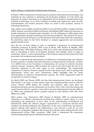 Interfirm Alliances: A Collaborative Entrepreneurship Perspective 127
& Friesen, 1983) corresponds to introducing new products and production technologies, and
searching for new solutions to marketing and production problems. It is the extent and
frequency of product innovation in an organisation and its tendency towards being at the
forefront of technology. It is a firm’s tendency to initiate and support new ideas, novelty,
experimentation and creative processes which can result in new products, services or
technological processes.
Also authors such as Miller and Friesen (1983), Covin and Slevin (1991), Lumpkin and Dess
(1996), Antoncic and Hisrich (2003) and Kenney and Mujtaba (2007) define pro-activeness as
another dimension of entrepreneurial orientation. It is the willingness to differentiate ideas
from opportunities through researching and analysing tendencies. This requires the firm to
be orientated towards the future. It is the attempt to lead rather than follow the competition,
the pioneering nature of the firm’s tendency to compete aggressively and pro-actively
against industry rivals.
Also the fact of firms taking on risks is considered a dimension of entrepreneurial
orientation (Antoncic & Hisrich, 2003; Covin & Slevin, 1991; Kenney & Mujtaba, 2007;
Lumpkin & Dess, 1996; Miller & Friesen, 1983). So in a firm with entrepreneurial orientation
there is risk-taking in terms of investment decisions and strategic action at stages of
uncertainty. There is a clear understanding of the business, financial and professional risks
associated with entrepreneurial orientation.
In order to understand the phenomenon of collaborative entrepreneurship, the collective
business capacity is another important dimension of entrepreneurial orientation. As Miles
et al. (2006) show, in the first phase of collaboration, the concept of collective business
capacity emerges. Timmons (1994) considers the value of the team inside the firm to be
extremely important in the early stages of new undertakings. The fundamental
component of collective business capacity involves the whole team’s skill in dealing with
opportunities which may arise. Johannisson (2002) highlights that for better
understanding of collective entrepreneurial capacity, the whole organisation must be
recognised as a collective image.
For Reich (1987) and Tiessen (1997), the idea that entrepreneurial actions are developed
individually is set aside, as these authors argue that entrepreneurship involves collective
actions. Stewart (1989) defines this attitude and collective spirit when there are
entrepreneurial teams and all collaborators are involved. This is why a firm that already has
a good internal collective capacity is more able to develop entrepreneurial activities (Miles et
al., 2006), and consequently shows a greater capacity to form alliances with other firms
(Miles et al., 2005).
Other authors (e.g., Johannisson, 2002, Kenney & Mujtaba, 2007) see entrepreneurial
orientation as a collective phenomenon resulting from collective actions where, in a new
undertaking, the entrepreneur is never alone. In the understanding of Eisenhardt and
Schoonhoven (1996), the collective image is represented by a connection between team
members and decision-making by the whole team. In the case of small firms, the business-
person’s attitude with regard to his collaborators is very relevant, as only he can exert
influence by creating the conditions that increase the collective spirit, making the firm more
entrepreneurial (Exton, 2008; Lounsbury, 1998). Table 3 summarises the dimensions
characterising entrepreneurial orientation formerly discussed.
 