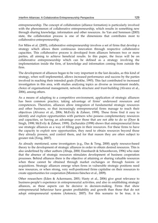 Interfirm Alliances: A Collaborative Entrepreneurship Perspective 129
entrepreneurship. The concept of collaboration (alliance formation) is particularly involved
with the phenomenon of collaborative entrepreneurship, which results in something new
through sharing knowledge, information and other resources. As Yan and Sorenson (2003)
state, the collaboration process is one of the dimensions that contributes most to
collaborative entrepreneurship.
For Miles et al. (2005), collaborative entrepreneurship involves a set of firms that develop a
strategy which allows them continuous innovation through respective collaborative
capacities. This collaborative process is developed from alliances between two or more
parties, all aiming to achieve beneficial results. In this paper, the focus will be on
collaborative entrepreneurship which can be defined as a strategy involving the
implementation inside the firm, of knowledge and information coming from outside the
firm.
The development of alliances began to be very important in the last decades, as this kind of
strategy, when well implemented, allows increased performance and success by the parties
involved in reaching their intended goals (Parkhe, 1993). This fact contributed to increased
investigation in this area, with studies analysing topics as diverse as investment models,
choice of organisational management, network structure and trust-building (Alvarez et al.,
2006), among others.
As a means of adapting to a competitive environment, application of strategic alliances
has been common practice, taking advantage of firms’ underused resources and
competences. Therefore, alliances allow integration of fundamental strategic resources
and other business, so that increasingly entrepreneurial firms manage to reach their
objectives (Alvarez et al., 2006; McEvily & Zaheer, 1999). These firms find it easy to
identify and explore opportunities with partners who possess complementary resources
and capacities, so having an advantage over those that are not able to do so (Dyer &
Singh, 1998; McEvily & Zaheer, 1999). Zacharakis (1998) shows that entrepreneurial firms
use strategic alliances as a way of filling gaps in their resources. For these firms to have
the capacity to exploit new opportunities, they need to obtain resources beyond those
they already possess, and control them, and for that reason they are often subject to
greater risk (Teng, 2007).
As already mentioned, some investigators (e.g., Das & Teng, 2000) apply resource-based
theory to the development of strategic alliances in order to obtain desired resources. This is
also underlined by other authors (Ahuja, 2000; Eisenhardt & Schoonhoven, 1996) who state
that the absence of strategic resources stimulates development of business cooperation
processes. Behind alliances there is the objective of attaining or sharing valuable resources
when these cannot be obtained through market exchanges or through fusions or
acquisitions. Strategic alliances emerge when firms in vulnerable strategic positions need
new resources, or when strong, very well-positioned firms capitalise on their resources to
create opportunities for cooperation (Montoro-Sánchez et al., 2009).
Other researchers (Eden & Ackermann, 2001; Hasty et al., 2006) give great relevance to
business-people’s experience in entrepreneurial activities, and also in establishing strategic
alliances, as these aspects can be decisive in decision-making. Firms that show
entrepreneurial behaviour have greater profitability and growth than those that do not
adopt entrepreneurial systems (Antoncic, 2007). For this scenario to be true, it is
 