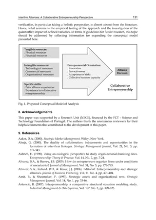 Interfirm Alliances: A Collaborative Entrepreneurship Perspective 131
verification, in particular taking a holistic perspective, is almost absent from the literature.
Hence, what remains is the empirical testing of the approach and the investigation of the
quantitative impact of defined variables. In terms of guidelines for future research, this topic
should be addressed by collecting information for expanding the conceptual model
presented here.
Fig. 1. Proposed Conceptual Model of Analysis
8. Acknowledgements
This paper was supported by a Research Unit (NECE), financed by the FCT – Science and
Technology Foundation of Portugal. The authors thank the anonymous reviewers for their
helpful comments that contributed to the development of this paper.
9. References
Aaker, D.A. (2000). Strategic Market Management, Wiley, New York.
Ahuja, G. (2000). The duality of collaboration: inducements and opportunities in the
formation of inter-firm linkages. Strategic Management Journal, Vol. 21, No. 3, pp.
317-343.
Aldrich, H. (1990). Using an ecological perspective to study organizational-founding rates.
Entrepreneurship: Theory & Practice, Vol. 14, No. 7, pp. 7-24.
Alvarez, S.A., & Barney, J.B. (2005). How do entrepreneurs organize firms under conditions
of uncertainty? Journal of Management, Vol. 31, No. 5, pp. 776-793.
Alvarez, S.A., Ireland, R.D., & Reuer, J.J. (2006). Editorial: Entrepreneurship and strategic
alliances. Journal of Business Venturing, Vol. 21, No. 4, pp. 401-404.
Amit, B., & Shoemaker, P. (1993). Strategic assets and organizational rent. Strategic
Management Journal, Vol. 14, No. 1, pp. 33-46.
Antoncic, B. (2007). Intrapreneurship: a comparative structural equation modeling study.
Industrial Management & Data Systems, Vol. 107, No. 3, pp. 309-325.
 