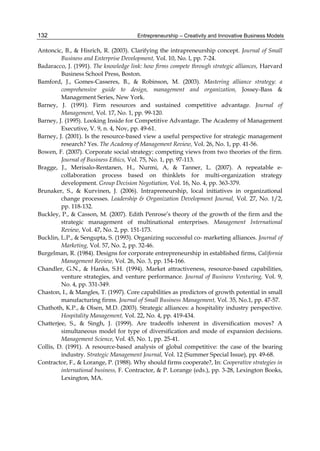 Entrepreneurship – Creativity and Innovative Business Models
132
Antoncic, B., & Hisrich, R. (2003). Clarifying the intrapreneurship concept. Journal of Small
Business and Enterprise Development, Vol. 10, No. l, pp. 7-24.
Badaracco, J. (1991). The knowledge link: how firms compete through strategic alliances, Harvard
Business School Press, Boston.
Bamford, J., Gomes-Casseres, B., & Robinson, M. (2003). Mastering alliance strategy: a
comprehensive guide to design, management and organization, Jossey-Bass &
Management Series, New York.
Barney, J. (1991). Firm resources and sustained competitive advantage. Journal of
Management, Vol. 17, No. 1, pp. 99-120.
Barney, J. (1995). Looking Inside for Competitive Advantage. The Academy of Management
Executive, V. 9, n. 4, Nov, pp. 49-61.
Barney, J. (2001). Is the resource-based view a useful perspective for strategic management
research? Yes. The Academy of Management Review, Vol. 26, No. 1, pp. 41-56.
Bowen, F. (2007). Corporate social strategy: competing views from two theories of the firm.
Journal of Business Ethics, Vol. 75, No. 1, pp. 97-113.
Bragge, J., Merisalo-Rentanen, H., Nurmi, A, & Tanner, L. (2007). A repeatable e-
collaboration process based on thinklets for multi-organization strategy
development. Group Decision Negotiation, Vol. 16, No. 4, pp. 363-379.
Brunaker, S., & Kurvinen, J. (2006). Intrapreneurship, local initiatives in organizational
change processes. Leadership & Organization Development Journal, Vol. 27, No. 1/2,
pp. 118-132.
Buckley, P., & Casson, M. (2007). Edith Penrose’s theory of the growth of the firm and the
strategic management of multinational enterprises. Management International
Review, Vol. 47, No. 2, pp. 151-173.
Bucklin, L.P., & Sengupta, S. (1993). Organizing successful co- marketing alliances. Journal of
Marketing, Vol. 57, No. 2, pp. 32-46.
Burgelman, R. (1984). Designs for corporate entrepreneurship in established firms, California
Management Review, Vol. 26, No. 3, pp. 154-166.
Chandler, G.N., & Hanks, S.H. (1994). Market attractiveness, resource-based capabilities,
venture strategies, and venture performance. Journal of Business Venturing, Vol. 9,
No. 4, pp. 331-349.
Chaston, I., & Mangles, T. (1997). Core capabilities as predictors of growth potential in small
manufacturing firms. Journal of Small Business Management, Vol. 35, No.1, pp. 47-57.
Chathoth, K.P., & Olsen, M.D. (2003). Strategic alliances: a hospitality industry perspective.
Hospitality Management, Vol. 22, No. 4, pp. 419-434.
Chatterjee, S., & Singh, J. (1999). Are tradeoffs inherent in diversification moves? A
simultaneous model for type of diversification and mode of expansion decisions.
Management Science, Vol. 45, No. 1, pp. 25-41.
Collis, D. (1991). A resource-based analysis of global competitive: the case of the bearing
industry. Strategic Management Journal, Vol. 12 (Summer Special Issue), pp. 49-68.
Contractor, F., & Lorange, P. (1988). Why should firms cooperate?, In: Cooperative strategies in
international business, F. Contractor, & P. Lorange (eds.), pp. 3-28, Lexington Books,
Lexington, MA.
 