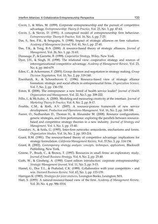 Interfirm Alliances: A Collaborative Entrepreneurship Perspective 133
Covin, J., & Miles, M. (1999). Corporate entrepreneurship and the pursuit of competitive
advantage. Entrepreneurship: Theory & Practice, Vol. 23, No. 3, pp. 47-63.
Covin, J., & Slevin, D. (1991). A conceptual model of entrepreneurship firm behaviour.
Entrepreneurship: Theory & Practice, Vol. 16, No. 1, pp. 7-25.
Das, S., Sen, P.K., & Sengupta, S. (1998). Impact of strategic alliances on firm valuation.
Academy of Management Journal, Vol. 41, No.1, pp. 27-41.
Das, T.K., & Teng, B.-S. (2000). A resource-based theory of strategic alliances. Journal of
Management, Vol. 26, No. 1, pp. 31-61.
Dussauge, P., & Garrette, B. (1999). Cooperative Strategy, Wiley, New York.
Dyer, J.H., & Singh, H. (1998). The relational view: cooperative strategy and sources of
interorganizational competitive advantage. Academy of Management Review, Vol. 23,
No. 4, pp. 660-679.
Eden, C., & Ackermann, F. (2001). Group decision and negotiation in strategy making. Group
Decision Negotiation, Vol. 10, No. 2, pp. 119-140.
Eisenhardt, K., & Schoonhoven C. (1996). Resource-based view of strategic alliance
formation: strategic and social effects in entrepreneurial firms. Organization Science,
Vol. 7, No. 2, pp. 136-150.
Exton, R. (2008). The entrepreneur: a new breed of health service leader? Journal of Health
Organization and Management, Vol. 22, No.3, pp. 208-222.
Fillis, I., & McAuley, A. (2000). Modeling and measuring creativity at the interface. Journal of
Marketing Theory & Practice, Vol. 8, No. 2, pp. 8-17.
Froehle, C.M., & Roth, A.V. (2007). A resource-process framework of new service
development. Production and Operations Management, Vol. 16, No. 2, pp. 169-188.
Furrer, O., Sudharshan D., Thomas H., & Alexandre M. (2008). Resource configurations,
generic strategies, and firm performance: exploring the parallels between resource-
based and competitive strategy theories in a new industry. Journal of Strategy and
Management, Vol. 1, No. 1, pp. 15-40.
Grandori, A., & Soda, G. (1995). Inter-firm networks: antecedents, mechanisms and forms.
Organization Studies, Vol. 16, No. 2, pp. 183-214.
Grant, R.M. (1991). The resource-based theory of competitive advantage: implications for
strategy formulation. California Management Review, Vol. 33 No. 3, pp. 114-134.
Grant, R. (2002). Contemporary strategy analysis: concepts, techniques, applications, Blackwell
Publishing, New York.
Greene, P., Brush, C., & Brown, T. (1997). Resources in small firms: an exploratory study.
Journal of Small Business Strategy, Vol. 8, No. 2, pp. 25-40.
Guth, W., & Ginsberg, A. (1990). Guest editors introduction: corporate entrepreneurship.
Strategic Management Journal, Vol. 11, No. 5, pp. 5-15.
Hamel, G., Doz Y.L., & Prahalad, C.K. (1989). Collaborative with your competitors – and
win. Harvard Business Review, Vol. 67, No. 1, pp. 133-139.
Harrigan K. (1985). Strategies for joint ventures, Lexington Books, Lexington, MA.
Hart, S. (1995). A natural-resource-based view of the firm. Academy of Management Review,
Vol. 20, No. 4, pp. 986-1014.
 