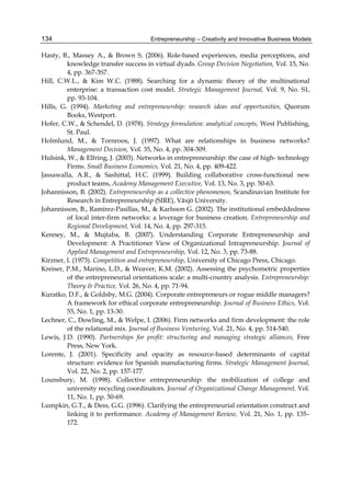 Entrepreneurship – Creativity and Innovative Business Models
134
Hasty, B., Massey A., & Brown S. (2006). Role-based experiences, media perceptions, and
knowledge transfer success in virtual dyads. Group Decision Negotiation, Vol. 15, No.
4, pp. 367-3S7.
Hill, C.W.L., & Kim W.C. (1988). Searching for a dynamic theory of the multinational
enterprise: a transaction cost model. Strategic Management Journal, Vol. 9, No. S1,
pp. 93-104.
Hills, G. (1994). Marketing and entrepreneurship: research ideas and opportunities, Quorum
Books, Westport.
Hofer, C.W., & Schendel, D. (1978). Strategy formulation: analytical concepts, West Publishing,
St. Paul.
Holmlund, M., & Tornroos, J. (1997). What are relationships in business networks?
Management Decision, Vol. 35, No. 4, pp. 304-309.
Hulsink, W., & Elfring, J. (2003). Networks in entrepreneurship: the case of high- technology
Firms. Small Business Economics, Vol. 21, No. 4, pp. 409-422.
Jassawalla, A.R., & Sashittal, H.C. (1999). Building collaborative cross-functional new
product teams, Academy Management Executive, Vol. 13, No. 3, pp. 50-63.
Johannisson, B. (2002). Entrepreneurship as a collective phenomenon, Scandinavian Institute for
Research in Entrepreneurship (SIRE), Växjö University.
Johannisson, B., Ramírez-Pasillas, M., & Karlsson G. (2002). The institutional embeddedness
of local inter-firm networks: a leverage for business creation. Entrepreneurship and
Regional Development, Vol. 14, No. 4, pp. 297-315.
Kenney, M., & Mujtaba, B. (2007). Understanding Corporate Entrepreneurship and
Development: A Practitioner View of Organizational Intrapreneurship. Journal of
Applied Management and Entrepreneurship, Vol. 12, No. 3, pp. 73-88.
Kirzner, I. (1973). Competition and entrepreneurship, University of Chicago Press, Chicago.
Kreiser, P.M., Marino, L.D., & Weaver, K.M. (2002). Assessing the psychometric properties
of the entrepreneurial orientations scale: a multi-country analysis. Entrepreneurship:
Theory & Practice, Vol. 26, No. 4, pp. 71-94.
Kuratko, D.F., & Goldsby, M.G. (2004). Corporate entrepreneurs or rogue middle managers?
A framework for ethical corporate entrepreneurship. Journal of Business Ethics, Vol.
55, No. 1, pp. 13-30.
Lechner, C., Dowling, M., & Welpe, I. (2006). Firm networks and firm development: the role
of the relational mix. Journal of Business Venturing, Vol. 21, No. 4, pp. 514-540.
Lewis, J.D. (1990). Partnerships for profit: structuring and managing strategic alliances, Free
Press, New York.
Lorente, J. (2001). Specificity and opacity as resource-based determinants of capital
structure: evidence for Spanish manufacturing firms. Strategic Management Journal,
Vol. 22, No. 2, pp. 157-177.
Lounsbury, M. (1998). Collective entrepreneurship: the mobilization of college and
university recycling coordinators. Journal of Organizational Change Management, Vol.
11, No. 1, pp. 50-69.
Lumpkin, G.T., & Dess, G.G. (1996). Clarifying the entrepreneurial orientation construct and
linking it to performance. Academy of Management Review, Vol. 21, No. 1, pp. 135–
172.
 