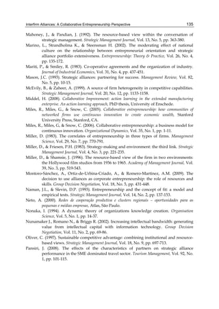 Interfirm Alliances: A Collaborative Entrepreneurship Perspective 135
Mahoney, J., & Pandian, J. (1992). The resource-based view within the conversation of
strategic management. Strategic Management Journal, Vol. 13, No. 5, pp. 363-380.
Marino, L., Strandholma K., & Steensman H. (2002). The moderating effect of national
culture on the relationship between entrepreneurial orientation and strategic
alliance portfolio extensiveness. Entrepreneurship: Theory & Practice, Vol. 26, No. 4,
pp. 135-172.
Mariti, P., & Smiley, R. (1983). Co-operative agreements and the organization of industry.
Journal of Industrial Economics, Vol. 31, No. 4, pp. 437-451.
Mason, J.C. (1993). Strategic alliances: partnering for success. Management Review, Vol. 82,
No. 5, pp. 10-15.
McEvily, B., & Zaheer, A. (1999). A source of firm heterogeneity in competitive capabilities.
Strategic Management Journal, Vol. 20, No. 12, pp. 1133-1158.
Middel, H. (2008). Collaborative Improvement: action learning in the extended manufacturing
enterprise. An action learning approach, PhD thesis, University of Enschede.
Miles, R., Miles, G., & Snow, C. (2005). Collaborative entrepreneurship: how communities of
networked firms use continuous innovation to create economic wealth, Stanford
University Press, Stanford, CA.
Miles, R., Miles, G, & Snow, C. (2006). Collaborative entrepreneurship: a business model for
continuous innovation. Organizational Dynamics, Vol. 35, No. 1, pp. 1-11.
Miller, D. (1983). The correlates of entrepreneurship in three types of firms. Management
Science, Vol. 29, No. 7, pp. 770-791.
Miller, D., & Friesen, P.H. (1983). Strategy-making and environment: the third link. Strategic
Management Journal, Vol. 4, No. 3, pp. 221-235.
Miller, D., & Shamsie, J. (1996). The resource-based view of the firm in two environments:
the Hollywood film studios from 1936 to 1965. Academy of Management Journal, Vol.
39, No. 3, pp. 519-543.
Montoro-Sánchez, A., Ortiz-de-Urbina-Criado, A., & Romero-Martínez, A.M. (2009). The
decision to use alliances as corporate entrepreneurship: the role of resources and
skills. Group Decision Negotiation, Vol. 18, No. 5, pp. 431-448.
Naman, J.L., & Slevin, D.P. (1993). Entrepreneurship and the concept of fit: a model and
empirical tests. Strategic Management Journal, Vol. 14, No. 2, pp. 137-153.
Neto, A. (2000). Redes de cooperação produtiva e clusters regionais – oportunidades para as
pequenas e médias empresas, Atlas, São Paulo.
Nonaka, I. (1994). A dynamic theory of organizations knowledge creation. Organisation
Science, Vol. 5, No. 1, pp. 14-37.
Nunamaker J., Romano N., & Briggs R. (2002). Increasing intellectual bandwidth: generating
value from intellectual capital with information technology. Group Decision
Negotiation, Vol. 11, No. 2, pp. 69-86.
Oliver, C. (1997). Sustainable competitive advantage: combining institutional and resource-
based views. Strategic Management Journal, Vol. 18, No. 9, pp. 697-713.
Pansiri, J. (2008). The effects of the characteristics of partners on strategic alliance
performance in the SME dominated travel sector. Tourism Management, Vol. 92, No.
1, pp. 101-115.
 