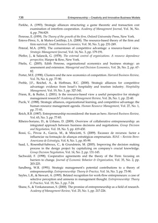 Entrepreneurship – Creativity and Innovative Business Models
136
Parkhe, A. (1993). Strategic alliances structuring: a game theoretic and transaction cost
examination of interfirm cooperation. Academy of Management Journal, Vol. 36, No.
4, pp. 794-829.
Penrose, E. (1959). The Theory of the growth of the firm, Oxford University Press, New York.
Esteve-Pérez, S., & Mañez-Castillejo, J.A. (2008). The resource-based theory of the firm and
firm survival. Small Business Economics, Vol. 30, No. 3, pp. 231-249.
Peteraf, M.A. (1993). The cornerstones of competitive advantage: a resource-based view.
Strategic Management Journal, Vol. 14, No. 3, pp. 179-191.
Pfeffer, J., & Salancik, G. (1978). The external control of organizations. A resource dependence
perspective, Harper & Row, New York.
Pitelis, C. (2005). Edith Penrose, organisational economics and business strategy: an
assessment and extension. Managerial and Decision Economics, Vol. 26, No. 2, pp. 67-
82.
Porter, M.E. (1998). Clusters and the new economics of competition. Harvard Business Review,
Vol. 76, No. 6, pp. 77-90.
Preble, J.F., Reichel, A., & Hoffman, R.C. (2000). Strategic alliances for competitive
advantage: evidence from Israel´s hospitality and tourism industry. Hospitality
Management, Vol. 19, No. 3, pp. 327-341.
Priem, R., & Butler, J. (2001). Is the resource-based view a useful perspective for strategic
management research? Academy of Management Review, Vol. 26, No. 1, pp. 22-40.
Pucik, V. (1988). Strategic alliances, organizational learning, and competitive advantage: the
human resource management agenda. Human Resource Management, Vol. 27, No. 1,
pp. 77-93.
Reich, R.B. (1987). Entrepreneurship reconsidered: the team as hero. Harvard Business Review,
Vol. 65, No. 3, pp. 77-83.
Ribeiro-Soriano, D., & Urbano, D. (2009). Overview of collaborative entrepreneurship: an
integrated approach between business decisions and negotiations. Group Decision
and Negotiation, Vol. 18, No. 5, pp. 419-430.
Rossi, G., Póvoa A., Garcia, M., & Minciotti, S. (2009). Escassez de recursos: factor a
influenciar na formação de alianças estratégicas empresariais. RIAE – Revista Ibero-
Americana de Estratégia, Vol. 8, No. 1, pp. 85-99.
Saad, I., Rosenthal-Sabroux, C., & Grundstein, M. (2005). Improving the decision making
process in the design project by capitalizing on company's crucial knowledge.
Group Decision Negotiation, Vol. 14, No. 2, pp. 131-145.
Sachwald, F. (1998). Cooperative agreements and the theory of the Firm: focusing on
barriers to change. Journal of Economic Behavior & Organization, Vol. 35, No. 2, pp.
203-225.
Sandberg, W.R. (1991). Strategic management’s potential contributions to a theory of
entrepreneurship. Entrepreneurship: Theory & Practice, Vol. 16, No. 3, pp. 73-90.
Sayles, L.R., & Stewart, A. (1995). Belated recognition for work-flow entrepreneurs: a case of
selective perception and amnesia in management thought. Entrepreneurship: Theory
& Practice, Vol. 19, No. 3, pp. 7-24.
Shane, S., & Venkataraman, S. (2000). The promise of entrepreneurship as a field of research.
Academy of Management Review, Vol. 25, No. 1, pp. 217-226.
 