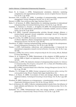 Interfirm Alliances: A Collaborative Entrepreneurship Perspective 137
Smart, D., & Conant, J. (1994). Entrepreneurial orientation, distinctive marketing
competencies and organizational performance. Journal of Applied Business Research,
Vol. 10, No. 3, pp. 28-40.
Stevenson, H.H., & Jarillo, J.C. (1990). A paradigm of entrepreneurship: entrepreneurial
management. Strategic Management Journal, Vol. 11, No. 5, pp. 17-27.
Stewart, A. (1989). Team entrepreneurship, Sage, Newbury Park, CA.
Styles, C., & Seymour, R. (2006). Opportunities for marketing researchers in international
entrepreneurship. International Marketing Review, Vol. 23, No. 2, pp. 126-145.
Tarabishy, A., Solomon, G., Fernald., L., & Saghkin, M. (2005). The entrepreneurial leader’s
impact on the organization’s performance in dynamic markets. Journal of Private
Equity, Vol. 8, No. 4, pp. 20-29.
Teng, B.-S. (2007). Corporate entrepreneurship activities through strategic alliances: a
resource-based approach toward competitive advantage. Journal of Management
Studies, Vol. 44, No. 1, pp. 119-142.
Teng, B.-S., & Das, T.K. (2008). Governance structure choice in strategic alliances - the roles
of alliance objectives, alliance management experience, and international partners.
Management Decision, Vol. 46, No. 5, pp. 725-742.
Thornberry, N. (2003). Corporate entrepreneurship: teaching managers to be entrepreneurs.
Journal of Management Development, Vol. 22, No. 4, pp. 329-344.
Tiessen, J. (1997). Individualism, collectivism, and entrepreneurship: A framework for
international comparative research. Journal of Business Venturing, Vol. 12, No. 5, pp.
367-384.
Timmons, J. (1994). New venture creation: entrepreneurship for the 21st century, 4th ed., Richard
D. Irwin, Burr Ridge, IL.
Urbano, D., & Yordanova, D. (2008). Determinants of the adoption of HRM practices in
tourism SMEs in Spain: an exploratory study. Service Business, Vol. 2, No. 3, pp.
167-185.
Venkataraman, S. (1997). The distinctive domain of entrepreneurship research, In: Advances
in entrepreneurship, firm emergence, and growth, Vol. 3, J. Katz, & R. Brockhaus (eds.),
pp. 119-138, JAI Press, Greenwich.
Wernerfelt, B. (1984). A resource-based view of the firm. Strategy Management Journal, Vol. 5,
No. 2, pp. 171-180.
Wheelen, T.L., & Hunger, J.D. (2000). Strategic management and business policy: entering 21st
century global society, 7th ed., Prentice Hall, Upper Saddle River, N.J.
Wilson, J., & Hynes, N. (2008). Co-evolution of firms and strategic alliances: theory and
empirical evidence. Technological Forecasting & Social Change, Vol. 76, No. 5, pp. 620-
628.
Wunderer, R. (2001). Employees as co-intrapreneurs - a transformation concept. Leadership &
Organization Development Journal, Vol. 22, No. 5/6, pp. 193-211.
Yan, J., & Sorenson, R.L. (2003). Collective entrepreneurship in family firms: the influence of
leader attitudes and behaviors. New England Journal of Entrepreneurship, Vol. 6, No.
2, pp. 37-51.
Zacharakis, A.L. (1998). Entrepreneurial entry into foreign markets: a transaction cost
perspective. Entrepreneurship: Theory & Practice, Vol. 21, No. 3, pp. 23-39.
 
