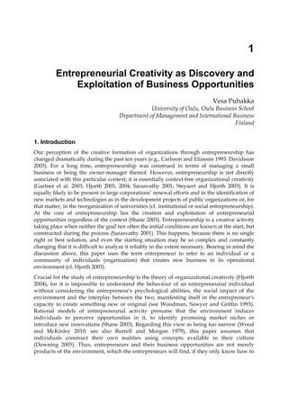 1
Entrepreneurial Creativity as Discovery and
Exploitation of Business Opportunities
Vesa Puhakka
University of Oulu, Oulu Business School
Department of Management and International Business
Finland
1. Introduction
Our perception of the creative formation of organizations through entrepreneurship has
changed dramatically during the past ten years (e.g., Carlsson and Eliasson 1993: Davidsson
2003). For a long time, entrepreneurship was construed in terms of managing a small
business or being the owner-manager thereof. However, entrepreneurship is not directly
associated with this particular context; it is essentially context-free organizational creativity
(Gartner et al. 2003; Hjorth 2003, 2004; Sarasvathy 2001; Steyaert and Hjorth 2003). It is
equally likely to be present in large corporations’ renewal efforts and in the identification of
new markets and technologies as in the development projects of public organizations or, for
that matter, in the reorganization of universities (cf. institutional or social entrepreneurship).
At the core of entrepreneurship lies the creation and exploitation of entrepreneurial
opportunities regardless of the context (Shane 2003). Entrepreneurship is a creative activity
taking place when neither the goal nor often the initial conditions are known at the start, but
constructed during the process (Sarasvathy 2001). This happens, because there is no single
right or best solution, and even the starting situation may be so complex and constantly
changing that it is difficult to analyze it reliably in the extent necessary. Bearing in mind the
discussion above, this paper uses the term entrepreneur to refer to an individual or a
community of individuals (organization) that creates new business in its operational
environment (cf. Hjorth 2003).
Crucial for the study of entrepreneurship is the theory of organizational creativity (Hjorth
2004), for it is impossible to understand the behaviour of an entrepreneurial individual
without considering the entrepreneur's psychological abilities, the social impact of the
environment and the interplay between the two, manifesting itself in the entrepreneur's
capacity to create something new or original (see Woodman, Sawyer and Griffin 1993).
Rational models of entrepreneurial activity presume that the environment induces
individuals to perceive opportunities in it, to identify promising market niches or
introduce new innovations (Shane 2003). Regarding this view as being too narrow (Wood
and McKinley 2010; see also Burrell and Morgan 1979), this paper assumes that
individuals construct their own realities using concepts available in their culture
(Downing 2005). Thus, entrepreneurs and their business opportunities are not merely
products of the environment, which the entrepreneurs will find, if they only know how to
 