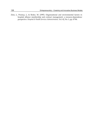 Entrepreneurship – Creativity and Innovative Business Models
138
Zinn, J., Proença, J., & Rosko, M. (1997). Organizational and environmental factors in
hospital alliance membership and contract management: a resource-dependence
perspective. Hospital & Health Services Administration, Vol. 42, No. 1, pp. 67-86.
 
