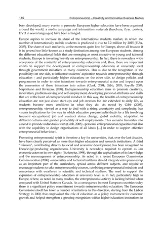 Entrepreneurship – Creativity and Innovative Business Models
140
been developed; many events to promote European higher education have been organised
around the world; a media campaign and information materials (brochure, flyer, posters,
DVD in seven languages) have been arranged.
Europe aspires to increase its share of the international students market, in which the
number of internationally mobile students is predicted to rise to 7.2 million by 2025 (EUA,
2007). The share of such market is, at the moment, quite low for Europe, above all because it
is in general too little-known as a study destination among non-European students. Among
the different educational fields that are emerging as most attractive to young and talented
students, Europe is investing heavily on entrepreneurship. In fact, there is nowadays wide
acceptance of the centrality of entrepreneurship education and, thus, there are important
efforts to support the development of entrepreneurship education at university level
through government initiatives in many countries. This is due to the recognition of the
possibility: on one side, to influence students’ aspiration towards entrepreneurship through
education – and particularly higher education; on the other side, to design policies and
programmes in order to raise intentions towards entrepreneurial action and impact upon
the conversion of these intentions into action (Clark, 2004; Gibb, 2005; Fayolle 2007;
Napolitano and Riviezzo, 2008). Entrepreneurship education aims to promote creativity,
innovation, problem-solving and self-employment, developing personal attributes and skills
that are at the heart of entrepreneurial mindset. In this way, the benefits of entrepreneurship
education are not just about start-ups and job creation but are extended to daily life, as
students become more confident in what they do. As noted by Gibb (2005),
entrepreneurship, viewed as a way to deal with a rising uncertainty and complexity, has
«major implications for the way in which education prepare individuals for a life involving
frequent occupational, job and contract status change, global mobility, adaptation to
different cultures and greater probability of self employment». This scenario translates into
a need to provide individuals with (Gibb, 2005) «personal entrepreneurial capacities but also
with the capability to design organisations of all kinds […] in order to support effective
entrepreneurial behaviour».
Promoting entrepreneurial spirit is therefore a key for universities, that, over the last decades,
have been clearly perceived as more than higher education and research institutions. A third
“mission”, contributing directly to social and economic development, has been recognised to
knowledge-producing organizations. University is nowadays required to operate as «an
economic actor on its own right» (Etzkowitz, 1998), through the capitalisation of its knowledge
and the encouragement of entrepreneurship. As noted in a recent European Commission
Communication (2006) «universities and technical institutes should integrate entrepreneurship
as an important part of the curriculum, spread across different subjects, and require or
encourage students to take entrepreneurship courses, combining entrepreneurial mindsets and
competence with excellence in scientific and technical studies». The need to support the
expansion of entrepreneurship education at university level is, in fact, particularly high in
Europe, where, as noted in many studies, the entrepreneurial activity is lacking behind when
compared with United States or Canada. As a consequence in most European countries today
there is a significant policy commitment towards entrepreneurship education. The European
Commission itself has taken a number of initiatives in this direction, starting from the Lisbon
Strategy in 2000, that emphasised the role of education as a policy instrument for economic
growth and helped strengthen a growing recognition within higher-education institutions in
 