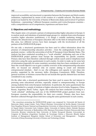 Entrepreneurship – Creativity and Innovative Business Models
142
improved accessibility and structured co-operation between the European and third-country
institutions, implemented by means of the creation of a suitable network. The three-years
project was leaded by the University of Sannio of Benevento (Italy) and involved 17 partners
Institutions – representing 7 different European countries and 6 extra-European countries –
with a comprehensive set of competencies, experiences and know-how3.
2. Objectives and methodology
This chapter aims: a) to present a picture of entrepreneurship higher education in Europe; b)
to analyse needs and intentions of potential target groups (i.e. students from extra-European
countries higher education institutions); c) to design a suitable marketing strategy to
enhance the attractiveness of European education offer in the field of entrepreneurship. To
this aims, two different surveys have been managed, with the involvement of all the
partners of the ENDEAVOUR project.
On one side, a structured questionnaire has been used to collect information about the
presence of entrepreneurship education activities – from the undergraduate to the post-
graduate courses – within the universities of all the 27 European Union Member States. This
analysis has been conducted according to a “work schedule” attributing each one of the
ENDEAVOUR project partners from Europe the responsibility for specific countries.
Primary data have been therefore collected through website search and/or telephone/mail
interviews using the same questionnaire in each country. In order to make up for some lack
of information (especially for some countries), secondary data have been considered as well.
Since the overall objective was to gain a realistic overview of the entrepreneurship education
offer, we focused our attention only on courses aiming to create and stimulate
entrepreneurial mindsets – that’s to say «the willingness and capacity to turn ideas into
practice, supported by the necessary skills» (European Commission, 2008). Therefore,
general economic or business courses that do not include this specific element have not been
considered in any country.
On the other side, a structured questionnaire has been used to assess the real interest in
pursuing some educational activities, especially related to entrepreneurship, in Europe
among students from extra-European institutions. In particular, the same questionnaire has
been submitted to a sample of students at higher education level in India, Singapore, China,
Russia, Argentina, Brazil, Turkey. Again, this analysis has been conducted according to a
“work schedule” attributing each one of the ENDEAVOUR project partners from non-
European countries the responsibility for their own country. Primary data have been
therefore collected through direct interviews using the same questionnaire in each country.
3 The consortium promoting the ENDEAVOUR project was composed by: Università del Sannio di
Benevento (Italy), project leader; Tartu Ülikool (Estonia); Universidad de Sevilla (Spain); Université
Paris Dauphine (France); National and Kapodistrian University of Athens (Greece); Seconda Università
di Napoli (Italy); Università Carlo Cattaneo (Italy); Università di Salerno (Italy); Helsinki Business
School (Finland); University of Bedfordshire (UK); Marmara Üniversitesi (Turkey); Petrozavodsk State
University (Russia); Lobachevski State University of Nizhni Novgorod (Russia); Universidad de
Congreso de Mendoza (Argentina); Facultade de Tecnologia Ciéncia e Educacào (Brasil); Indian
Institute of Management Bangalore (India); School of Economics and Management - Tsinghua
University (China); Kunming University of Science and Technology (China).
 