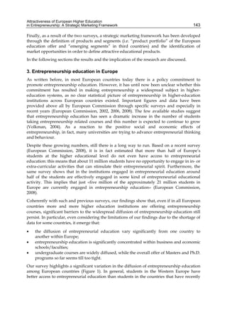 Attractiveness of European Higher Education
in Entrepreneurship: A Strategic Marketing Framework 143
Finally, as a result of the two surveys, a strategic marketing framework has been developed
through the definition of products and segments (i.e. “product portfolio” of the European
education offer and “emerging segments” in third countries) and the identification of
market opportunities in order to define attractive educational products.
In the following sections the results and the implication of the research are discussed.
3. Entrepreneurship education in Europe
As written before, in most European countries today there is a policy commitment to
promote entrepreneurship education. However, it has until now been unclear whether this
commitment has resulted in making entrepreneurship a widespread subject in higher-
education systems, as no clear statistical picture of entrepreneurship in higher-education
institutions across European countries existed. Important figures and data have been
provided above all by European Commission through specific surveys and especially in
recent years (European Commission, 2002, 2006, 2008). The few available studies suggest
that entrepreneurship education has seen a dramatic increase in the number of students
taking entrepreneurship related courses and this number is expected to continue to grow
(Volkman, 2004). As a reaction to the positive social and economic effects of
entrepreneurship, in fact, many universities are trying to advance entrepreneurial thinking
and behaviour.
Despite these growing numbers, still there is a long way to run. Based on a recent survey
(European Commission, 2008), it is in fact estimated that more than half of Europe’s
students at the higher educational level do not even have access to entrepreneurial
education: this means that about 11 million students have no opportunity to engage in in- or
extra-curricular activities that can stimulate their entrepreneurial spirit. Furthermore, the
same survey shows that in the institutions engaged in entrepreneurial education around
half of the students are effectively engaged in some kind of entrepreneurial educational
activity. This implies that just «five million of the approximately 21 million students in
Europe are currently engaged in entrepreneurship education» (European Commission,
2008).
Coherently with such and previous surveys, our findings show that, even if in all European
countries more and more higher education institutions are offering entrepreneurship
courses, significant barriers to the widespread diffusion of entrepreneurship education still
persist. In particular, even considering the limitations of our findings due to the shortage of
data for some countries, it emerge that:
 the diffusion of entrepreneurial education vary significantly from one country to
another within Europe;
 entrepreneurship education is significantly concentrated within business and economic
schools/faculties;
 undergraduate courses are widely diffused, while the overall offer of Masters and Ph.D.
programs so far seems till too tight.
Our survey highlights a significant variation in the diffusion of entrepreneurship education
among European countries (Figure 1). In general, students in the Western Europe have
better access to entrepreneurial education than students in the countries that have recently
 