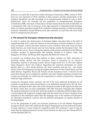Entrepreneurship – Creativity and Innovative Business Models
146
However, as noted also in previous studies (European Commission, 2008), courses at Ph.D.
level are very important as Ph.D. students in their research activities (particularly in the
technical disciplines) can take advantage of an entrepreneurial mindset as well as skills.
Furthermore, there are currently too few professors of entrepreneurship (European
Commission, 2008), and many of them have not been trained from the start in that field. As
a consequence, they may be unaware of the right approach to entrepreneurship teaching.
There is a need to graduate enough Ph.D. students in entrepreneurship, to build up teaching
resources. Institutions should therefore focus their attention on more than the early study
levels in entrepreneurial education.
4. The demand for European entrepreneurship education
In order to analyse the attractiveness of European higher education offer in the field of
entrepreneurship and to asses the interest of extra-European countries students to come to
study in Europe, a survey has been realized in seven countries: three from Asia, two from
South America, one from Eurasia and one from Europe outside the European Union. The
sample for the survey, drawn among the students of the partner institutions in the different
countries, resulted of approximately 900 students, divided as it follows: India, 126;
Singapore, 30; China, 132; Russia, 400; Argentina, 88; Brazil, 60; Turkey, 50.
In general, our findings show that students in third countries are fairly interested in
pursuing studies abroad and that European Union is perceived as an attractive
destination. Interest in pursuing studies abroad ranged from 61% to 93% (the highest
being Singapore, Brazil and Turkey). Regarding the preferred destination for study
abroad, there is a clear divide between the Asian countries and the rest – the former
(India, China and Singapore) having the highest preference for the United States, and the
latter (Russia, Argentina, Brazil and Turkey) for the European Union. It should also be
noted that Europe has to compete for students with other English-speaking countries like
Canada and Australia, for which also the respondents in various countries have indicated
relatively high preferences.
Among the European Union countries, the UK is the most preferred destination for all
countries except Russia, where the preference was distributed among France, the UK, Italy,
Germany and Spain in that order. One of the unexpected results in this regard was that even
for Brazil, where they are more comfortable with other European languages than English,
the topmost preference is for the UK, while the students of Argentina preferred Spain and as
a second option UK. In general, it might imply that the choice may be more a function of the
reputation of the institutions rather than the language used as the medium of instruction.
An alternative hypothesis could be that the potential participants see greater benefits in
learning English.
As for the programme of study, the maximum preference is for the Masters Programme
(except for Brazil where 80% preferred the Degree Programme) and the preferred duration
of study abroad is 2 years (except for Argentina where 38% preferred 1 year). It may be
noted that the highest preferences for the 2-year duration are shown by the Chinese (82.5%)
and the Brazilians (82.3%).
 